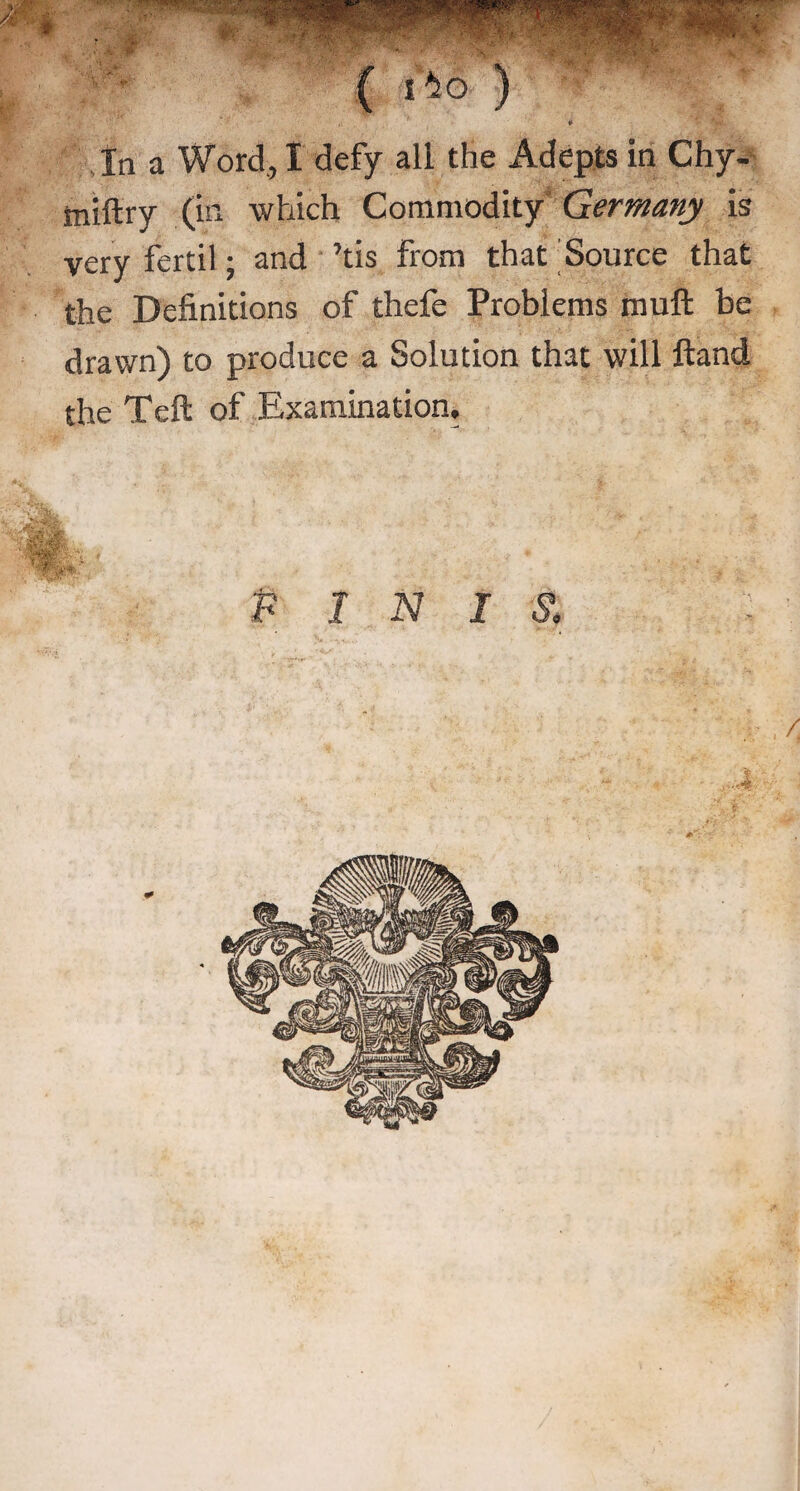 ( 1*46 ) In a Word, I defy all the Adepts in Chy- tniftry (in which Commodity Germany is very fertil; and ’tis From that Source that the Definitions of thefe Problems rnuft be drawn) to produce a Solution that will Hand the Teft of Examination, F INI ±