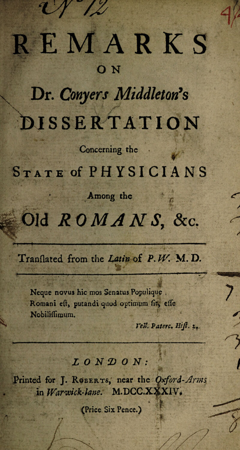 ‘lyf /Jy REMARKS O N \ s Dr. Conyers Middleton's SSERTATXON Concerning the State of PHYSICIANS Among the % Old ROMANS, &c. Tranflated from the Latin of P.W. M. D. 81 Neque novus hic mos Senatus Populique . Romani eft, putandi quod optimum fit* cfTe Nobiliflimum. Veli. Patere. Hijl. zf. fi LONDON: Printed for J. Roberts, near the C^xford-Arim in Warwick-lane. M.DCC.X^XiV# • % (Price Six Pence.) i <r / / i / / * t • r y