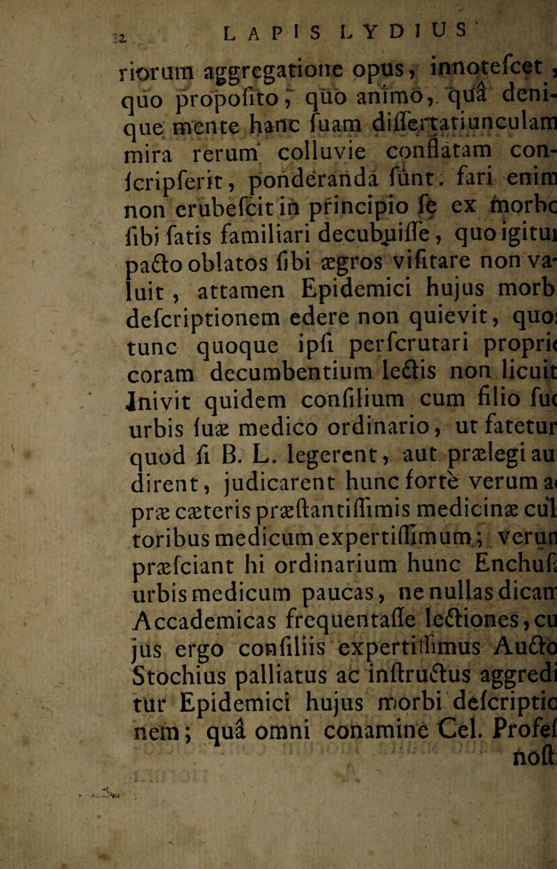 riorum-aggregatione opus, innotefcet , quo propofito T quo animo,, quii deni¬ que mente hanc fuam difiertatiunculam mira rerum colluvie conflatam con- Icripferit, ponderanda funt. fari enim non erubefcit in principio fe ex morbe fibi fatis familiari decubpiffe, quoigitui pado oblatos fibi aegros vifitare non va¬ luit , attamen Epidemici hujus morb deferiptionem edere non quievit, quo: tunc quoque ipfi perferutari propri< coram decumbentium ledis non licuit ■Inivit quidem confilium cum filio fu< urbis luae medico ordinario, ut fatetur quod fi B. L. legerent, aut praelegi au dirent, judicarent hunc forte verum ai prae caeteris praeftantiflimis medicinae cui toribus medicum expertiflimum; veruti praefeiant hi ordinarium hunc Enchuf; urbis medicum paucas, ne nullas dicam Accademicas frequentafle lediones,cu jus ergo confiliis expertiifimus Audo Stochius palliatus ac inftrudus aggredi tur Epidemici hujus morbi defcriptic nem; qua omni conamine Cei. Profef  nofl