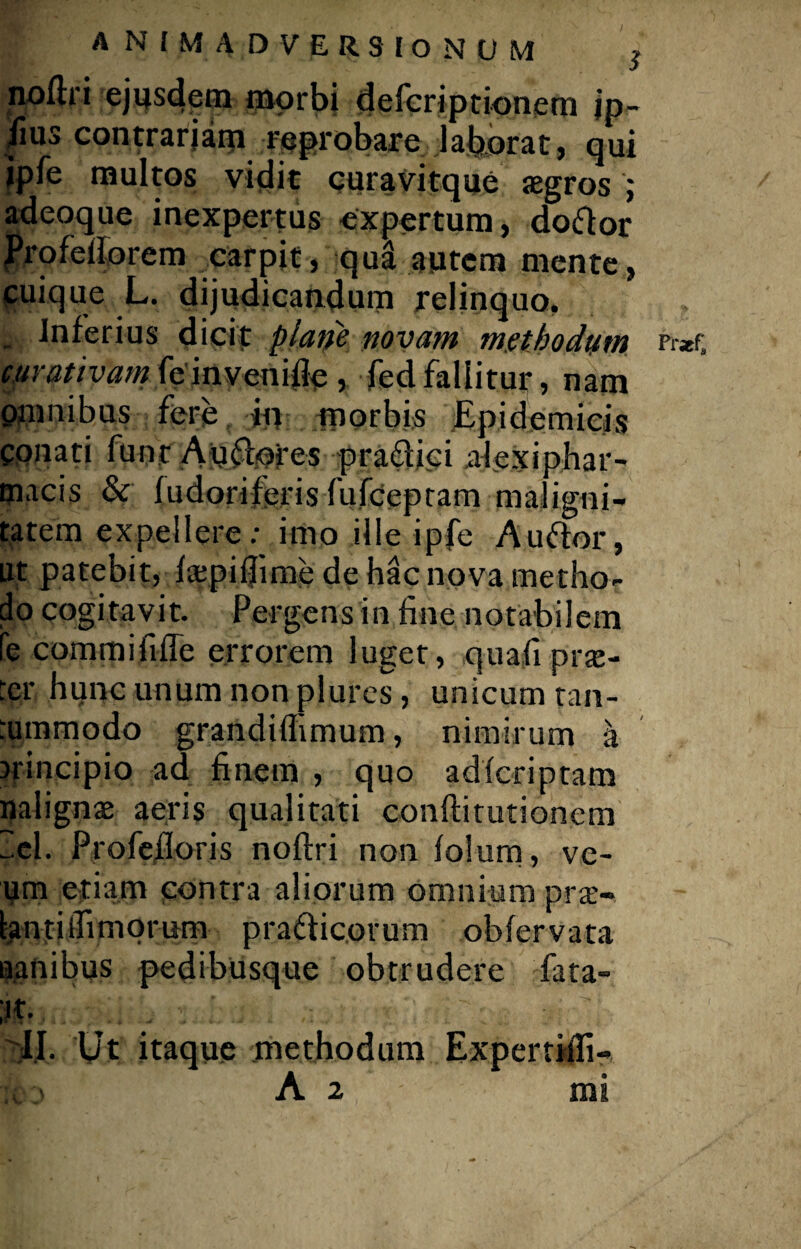 nofti i ejusdem morbi defcriptionem jp- /ius contrariam reprobare laborat, qui ipfe multos vidit curavitque aegros j adeoque inexpertus expertum, do&or Profellorem carpit, qua autem mente, cuique L. dijudicandum relinquo, _ Inferius dicit plane novam methodum Pr*f» curativam feinvenifle, fed fallitur, nam pmnibus fere in morbis Epidemicis conati funr Auflores praffjci alexiphar- macis & fudorife.ris fufeeptam maligni¬ tatem expellere: imo ille ipfe Auftor, ut patebit, fapiflime de hac nova metho¬ do cogitavit. Pergens in fine notabilem te commi fi ffe errorem luget, quafi p ras¬ ter hunc unum non plures, unicum tan- rummodo grandiflimum, nimirum a srincipio ad finem , quo adferiptam nalignae aeris qualitati conftitutionem lel. Profefloris noftri non folum, ve- um etiam contra aliorum omnium pra'- tantiifimorum prafticorum obfervata uanibus pedibusque obtrudere fata- II. Ut itaque methodum Expertiifi-