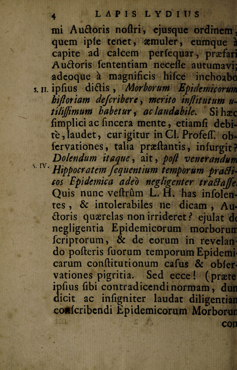 mi Audoris noflri, cjusque ordinem, quem iple tenet, aemuler, eumque a capite ad calcem perlequar, praefari Audoris fententiam necefle autumavi; adeoque a magnificis hifce inchoabo s. ii. ipfius didis , Morborum Epidemicorum hijloriam dejcribere, merito inflitutum u- tilijjimum habetur, ac laudabile. Si haec fimplici ac fincera mente, etiamfi debi¬ te , laudet, cur igitur in Cl. Profeff. ob- fervationes, talia praeftantis, infurgit? Dolendum itaque, ait, poft venerandum ' IV‘ Hippocratem fequentium temporum pratti- cos Epidemica adeo negligenter tra&affe. Quis nunc veftrum L. H. has infolen- tes, & intolerabiles ne dicam , Au* doris quaerelas non irrideret ? ejulat d< negligentia Epidemicorum morboruir feriptorum, & de eorum in revelan¬ do pofteris fuorum temporum Epidemi carum conftitutionum cafus & obfer- vationes pigritia. Sed ecce ! (praete ipfius fibi contradicendi normam, dun dicit ac infigniter laudat diligentian cotffcribcndi Epidemicorum Morborur * con