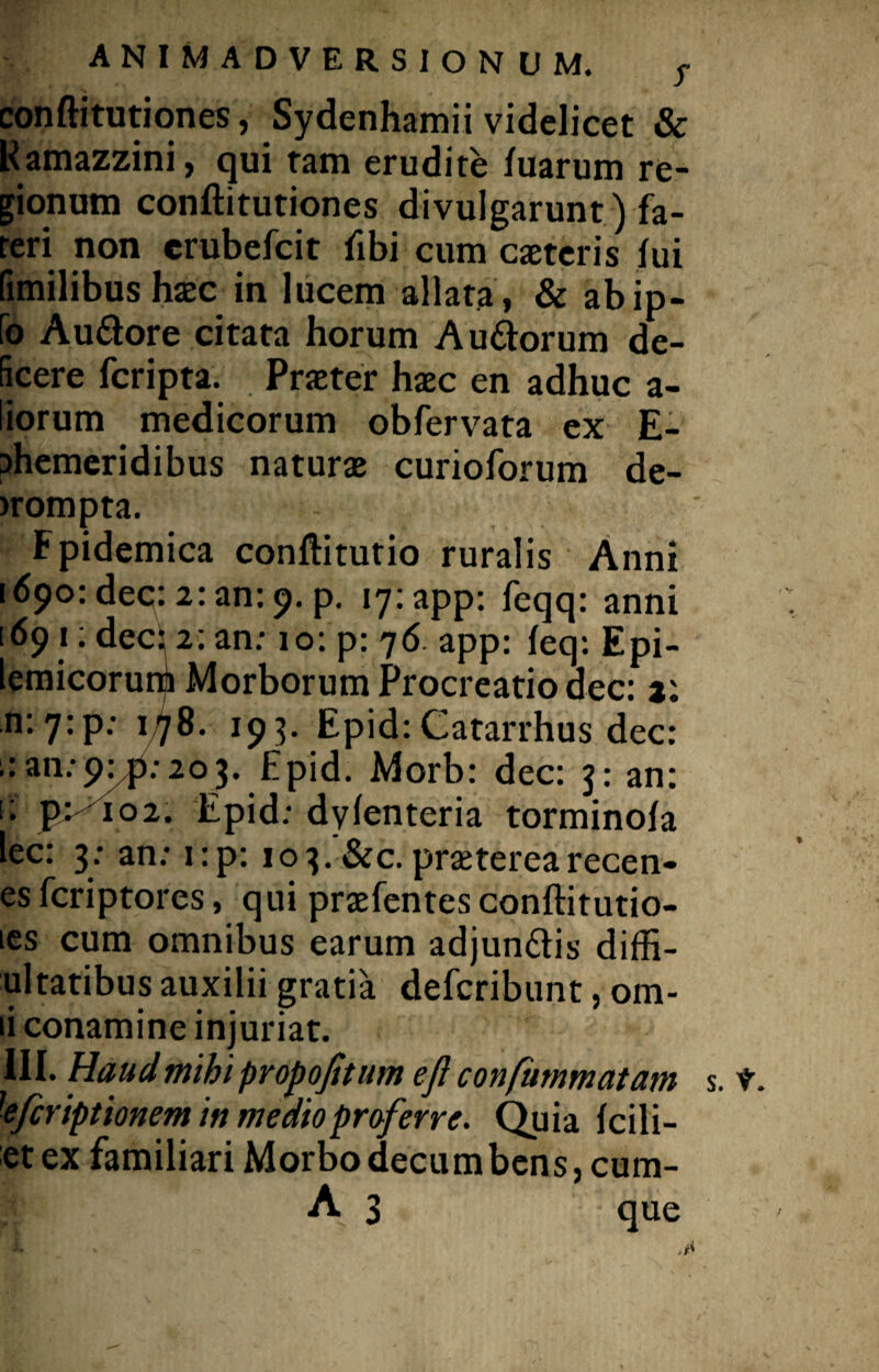 conftitutiones, Sydenhamii videlicet & Kamazzini, qui tam erudite fuarum re¬ gionum conftitutiones divulgarunt) fa¬ teri non erubefcit ftbi cum caeteris lui fimilibus haec in lucem allata , & abip- fo Au&ore citata horum Au&orum de¬ ficere fcripta. Praeter haec en adhuc a- liorum medicorum obfervata ex E- Dhemeridibus naturae curioforum de- >rompta. Fpidemica conftitutio ruralis Anni 1690: dec: 2: an: 9. p. iy:app: feqq: anni [691: dec: 2: an: 10: p: 76 app: leq: Epi- lemicorurb Morborum Procreatio dec: 2: n: 7;p: 178. 193. Epid: Catarrhus dec: an: 203. Epid. Morb: dec: j: an: i: p>^io2. Epid: dylenteria torminola lec: 3; an: i:p: 1 o 3.'&c. praeterea recen- es fcriptores, qui praefentes conftitutio- les cum omnibus earum adjundlis diffl¬ ui tatibus auxilii gratia defcribunt, om- ii conamine injuriat. III. Haud mihi propojitum ejl confummatam s. t. 'efcriptionem in medio proferre. Quia Icili- et ex familiari Morbo decumbens, cum-