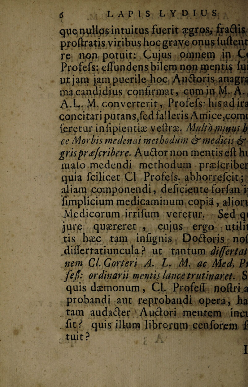 que nullus intuitus fuerit aegros, fradlis proftratis viribus hoc grave onus iuftent re non potuit: Cujus omnem in C< Profefs: effundens bilem non menti^ fui Ut jam jarn puerile hoc A udioris anagrg inacandidius confirmat, cum in M- A. A.L. M. converterit , Profefs: hisad ira concitari purans,fed falleris Amice,comt feretur infipicntiae veflrae. Multo punus h ce Morbis me de n ai methodum & medicis & grisprce/cribere. Audior non mentis eft hi malo medendi methodum pr$fcribet quia fcilicet C1 Profefs. abhorrefcit; aliam componendi, deficientefiorfan i fimplicium medicaminum copia, aliori Medicorum irrifum veretur. Sed qi jure quaereret , cujus ergo ujttlit tis haec tam infignis Docioris nof .diflertatiuncula ? ut tantum differtat nem 0,1. Gorteri A. L. M. ac Med, Pi fefl: ordinarii mentis lance trutinar et. S quis daemonum, Cl. Profell noflri a probandi aut reprobandi opera, ha tam audadler A udiori mentem inci . fit? quis illum librorum cenforem f tuit? r- k ■