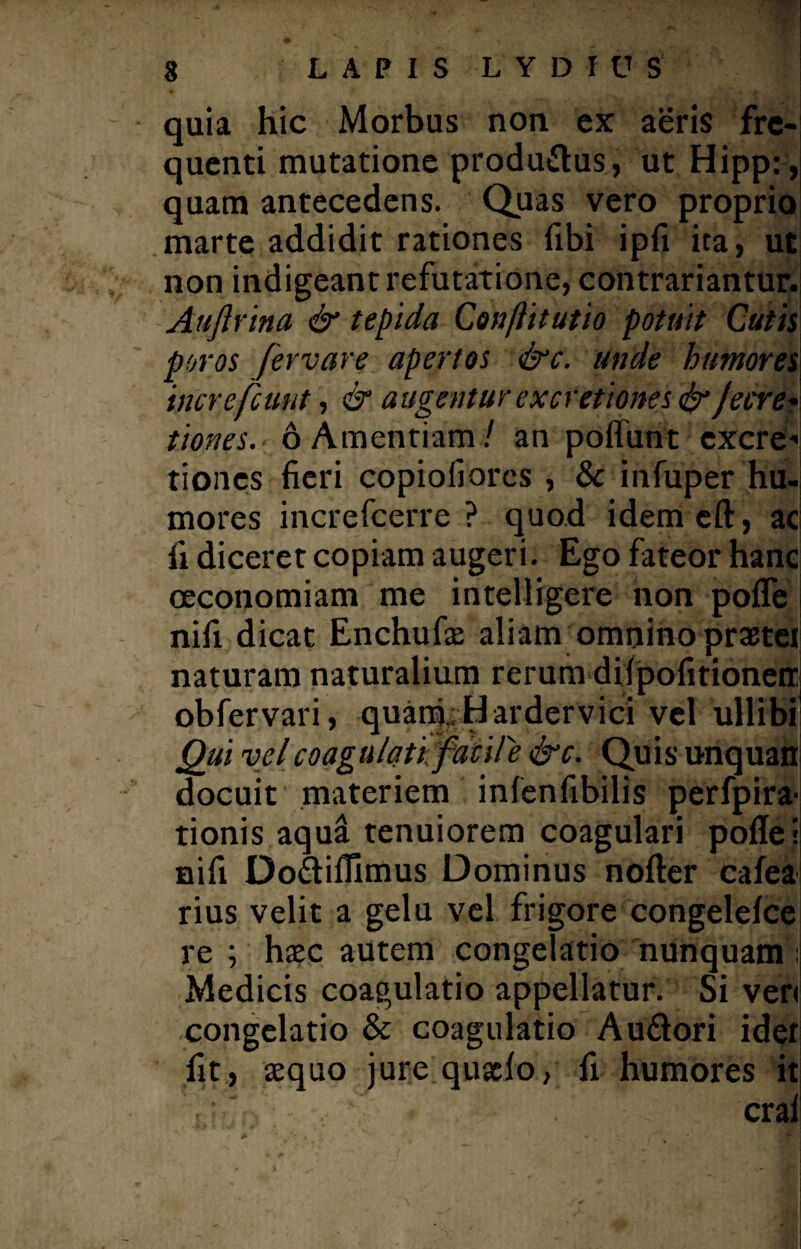 quia hic Morbus non ex aeris fre¬ quenti mutatione produftus, ut Hipp:, quam antecedens. Quas vero proprio marte addidit rationes fxbi ipfi ita, ut non indigeant refutatione, contrariantur. Auftvina & tepida Concitatio potuit Cutis poros fervare apertos &c. unde humores increfcunt, & augentur ex cretiones & Je cre¬ tiones. 6 Amentiam/ an poflunt cxcre* tiones fieri copiofiores , & infuper hu¬ mores increfcerre ? quod idemeft, ac fi diceret copiam augeri. Ego fateor hanc oeconomiam me intelligere non pofle nifi dicat Enchufse aliam omnino prxtei naturam naturalium rerum diipofitioneir obfervari, quam. Hardervici vel ullibi Qui velcoagiilati facUe &c. Quis unquan docuit materiem infenfibilis perfpira- tionis aqud tenuiorem coagulari pofle! nifi Do&iflimus Dominus nofter cafea rius velit a gelu vel frigore congelefce re ; haec autem congelatio nunquam; Medicis coagulatio appellatur. Si veri congelatio & coagulatio Au&ori ider fit, aequo jure quxlo, fi humores it