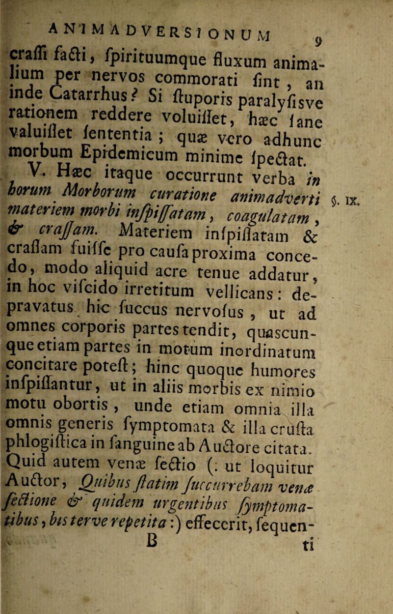 crafli fadi, fpirituumque fluxum anima¬ lium per nervos commorati fmt , an mde Catarrhus ? Si ftuporrs paralyflsve rationem reddere voluiflet, ha»c /ane valui flet lententia ; quas vero adhunc morbum Epidemicum minime /pedat. V. H$c itaque occurrunt verba in borum Morborum curatione animadverti « ix materiem morbi infpiffatam, coagulatam , & crajjam. Materiem in/piflatam & crai am fiiiffc pio cauiaproxima conce- do, modo aliquid acre tenue addatur, m hoc vi/cido irretitum vellicans: de¬ pravatus hic fuccus nervo/us , ut ad omnes corporis partes tendit, quascun- (juc cti&m partes in motum inordinatum hinc quoque humores lnlpiflantur, ut in aliis morbis ex nimio motu obortis , unde etiam omnia illa omnis generis fymptomata & illacrufta phlogiftica in fanguine ab Audore citata. Quid autem venas fcdio ut loquitur Audoi, Qtiibus flatim fuccurrebant verne fe&ione & quidem urgentibus fymptorna¬ tibus , bis terve repetita:) effecerit, fequen- B ti