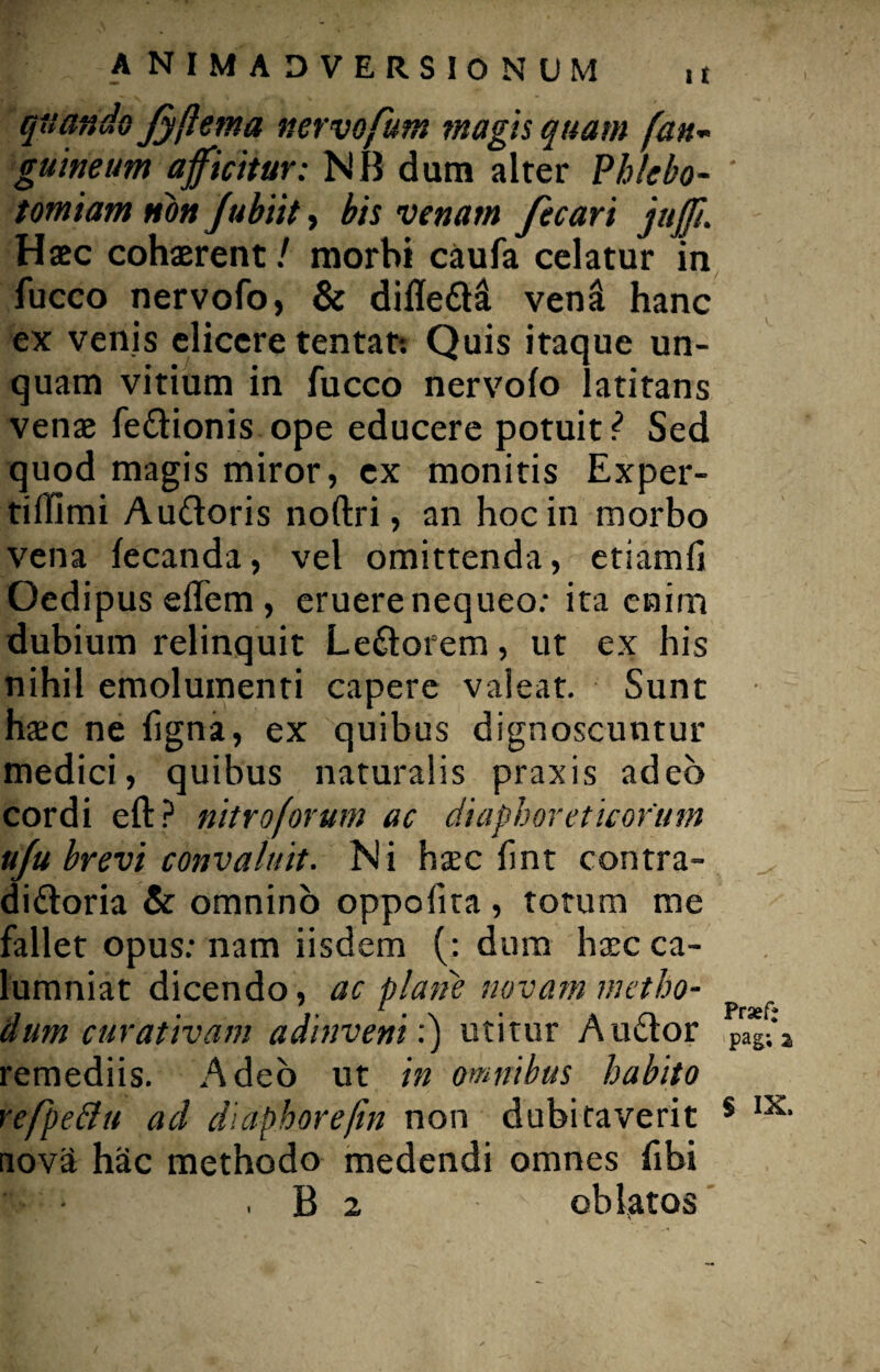 quando fyftem a nervofum magis quam [an¬ guineum afficitur: NB dum alter Phlebo- ' tomiam non Jubiit, bis venam fecari juff. Haec cohaerent / morbi caufa celatur in fucco nervofo, & difleCHt venit hanc ex venis elicere tentat: Quis itaque un¬ quam vitium in fucco nervofo latitans venae feCtionis ope educere potuit/ Sed quod magis miror, ex monitis Exper- tiflimi AuCtoris noftri, an hoc in morbo vena fecanda, vel omittenda, etiamfi Oedipus effem , eruere nequeo: ita enim dubium relinquit LeCtorem, ut ex his nihil emolumenti capere valeat. Sunt hac ne bgna, ex quibus dignoscuntur medici, quibus naturalis praxis adeo cordi eft? nitro forum ac diaphoreticorum uju brevi convaluit. Ni hac fint contra¬ dictoria & omnino oppofita, totum me fallet opus: nam iisdem (: dum hac ca- lumniat dicendo, ac plane novam metho- dum curativam adinveni:) utitur Auctor pag;*a remediis. Adeo ut in omnibus habito refpeBu ad diaphorefin non dubitaverit 5 IX> nov3 hac methodo medendi omnes fibi