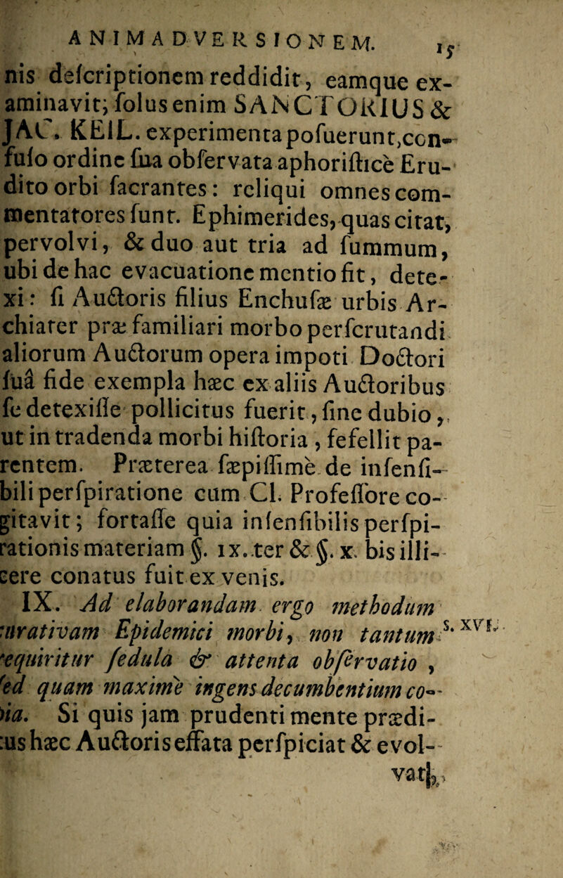 nis defcriptioncm reddidit , eamque ex¬ aminavit; folusenim SANCTQiUUS & JAC. KE1L. experimenta pofuerunt,con¬ fido ordine fua obfervata aphoriftice Eru¬ dito orbi facrantes: reliqui omnes com¬ mentatores funr. Ephimerides, quas citat, pervolvi, &duo aut tria ad fummum, ubi de hac evacuatione mentio fit, dete¬ xi: fi Audoris filius Enchufe urbis Ar¬ chiater pra: familiari morbo perferutandi aliorum A udorum opera impoti Dodori M fide exempla haec ex aliis Audoribus fe detexifle pollicitus fuerit, fine dubio ut in tradenda morbi hiftoria , fefellit pa¬ rentem. Praeterea faepilfime de infenfi- biliperfpiratione cum Cl. Profeflore co¬ gitavit; fortaffe quia inlenfibilisperfpi- rationis materiam §. ix..ter&§. x. bisilli- eere conatus fuit ex venis. IX. Ad elaborandam, ergo methodum uirativam Epidemici morbi, non tantum*’xvr' •equiritur fedula & attenta obfervatio , red quam maxime ingens decumbentium co~ - )ia. Si quis jam prudenti mente pridi¬ ius haec Audoris effata perfpiciat & e vol¬ va t|5.,