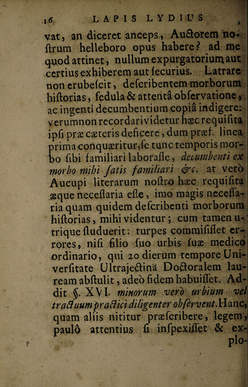 ,.<? LAPIS LYDIUS • vat, an diceret anceps,, Au&orem no* ftrum helleboro opus habere? ad me quod attinet, nullum expurgatorium aut certius exhiberem aut fecurius. Latrare non erubefcit, defcribentem morborum hiftorias, fedula & attenti obfervatione, ac ingenti decumbentium copi& indigere: verumnon recordari videtur h#c requifita ipfi pr$ cseteris deficere, dum prsef. linea primacofiquaeritur,fe tunc temporis mor¬ bo fibi familiari laborafte, decumbenti ex morbo inibi fatis familiari &c. at vero Aucupi literarum noftro hac requifita asque neceflaria efte , imo magis neceffa- riaquam quidem defcribenti morborum hiftorias, mihi videntur; cum tamen u- triqueftuduerit: turpes commififlet er¬ rores, nifi filio fiuo urbis fuae medico ordinario, qui 20 dierum tempore Uni- verfitate Ultrajeftina Do&oralem lau¬ ream abftulit, adeo fidem habuiflet. Ad¬ dit §. XVI- minorum vero urbium vel traffuumpr affici diligenter obfervent.Hanc, aliis nititur praefcribere, legem , attentius fi infpexiflet & ex-