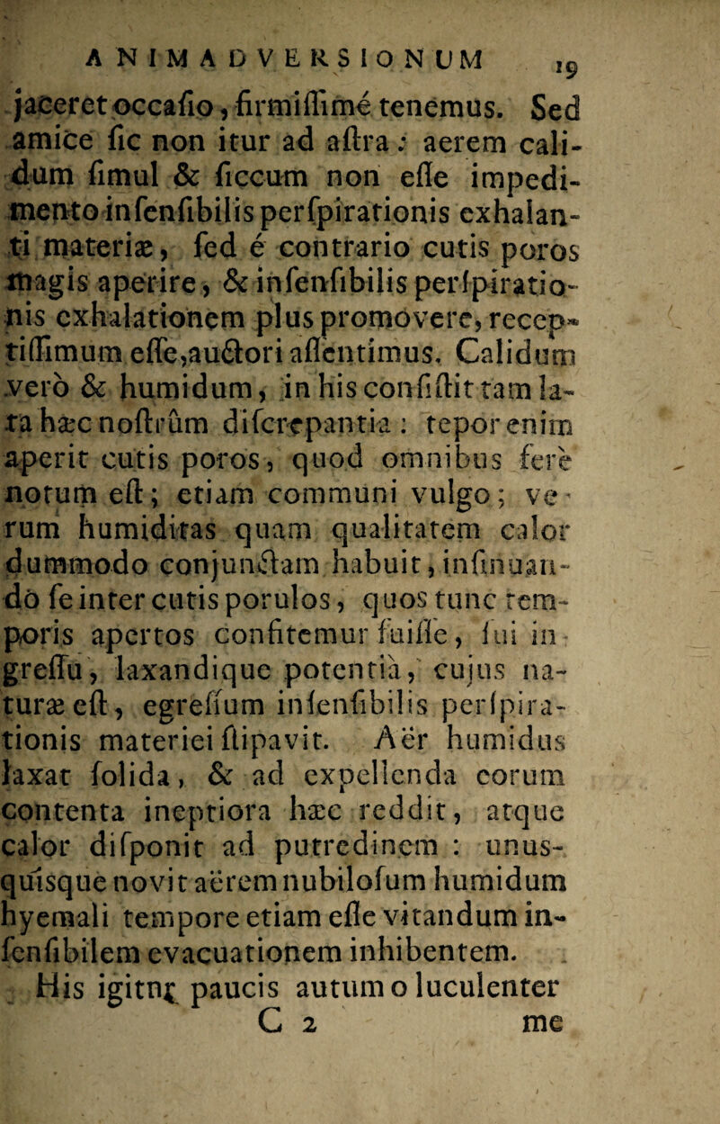 jaceret occaflo, firmiflime tenemus. Sed amice fic non itur ad aftra; aerem cali¬ dum fimul & ficcum non efle impedi¬ mento infenfibilis perfpirationis exhalan¬ ti materiai, fed e contrario cutis poros magis aperire , & infenfibilis perfpiratio- iiis exhalationem plus promovere, recep- ti(limum efle,au£lori aflentimus. Calidum .vero & humidum, jn his confidit tam la¬ ta haec noftrum diferepantia: tepor enim aperit cutis poros, quod omnibus fere norutn eft; etiam communi vulgo; ve¬ rum humiditas quam qualitatem calor dummodo conjunflam habuit,infihuan- do fe inter cutis porulos, quos tunc tem¬ poris apertos confitemur fuille, ini in greffu, laxandique potentia, cujus na¬ turae eft, egrefium infenfibilis pe.rlpira- tionis materiei ftipavit. Aer humidus laxat folida, & ad expellenda eorum contenta ineptiora haec reddit, atque calor difponit ad putredinem : unus¬ quisque novit aerem nubuofum humidum hyemali tempore etiam efle vitandum in- fenfibilem evacuationem inhibentem. His igitn^ paucis autumo luculenter C 2 me