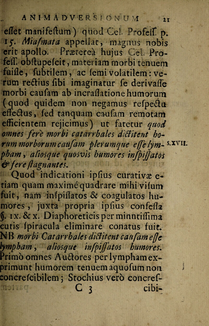 eflet manifeftum) quod Gei. Profelf p. 15. Miafmata appellar, magnus nobis erit apollo. Praeterea hujus Cei Pro- feffi obftupelcit, materiam morbi tenuem fuifle, fubtilem, ac femi volatilem: ve¬ rum re&ius fibi imaginatur fe derivaife morbi caufam ab incraflatione humorum (quod quidem non negamus refpe&u effe&us, fed tanquam caufam remotam efficientem rejicimus) ut fatetur quod omnes fere morbi catarrhales dittitent ho¬ rum morborum caufam plerumque effe lym- S>XVI1- pham, aliosque quosvis humores infpijjatos ' & fere flagnantes. Quod indicationi ipfius curativae e* tiam quam maxime quadrare mihiviium fuit, nam infpiflatos & coagulatos hu¬ mores , juxta propria ipfius confefla §. ix. &x. Diaphoreticis per minntiffima cutis fpiracula eliminare conatus fuit. N B morbi Catarrhales diftitent caufam efje lympham, aliosque infpijjatos humores. Primo omnes Auttores per lympham ex¬ primunt humorem tenuem aquofum non i concrefcibilem; Stochius vero concref- C 3 cibi-