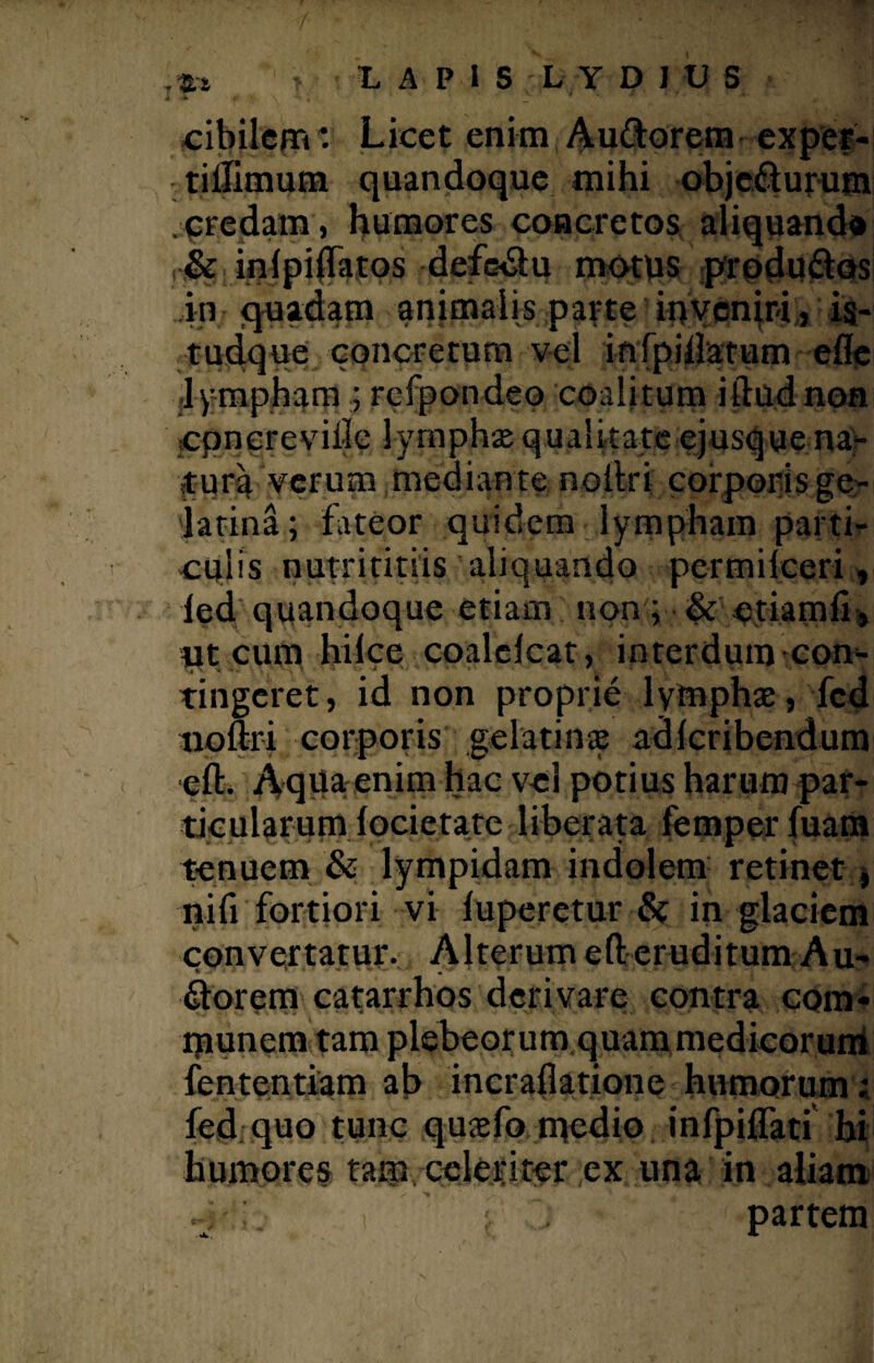 cibilem *. Licet enim Audorem exper- tillimum quandoque mihi objedurum credam, humores concretos aliquando & inlpiffatos defcdu motus produdos .in quadam animalis parte inveniri, is- tudque concretum vel infpidatum efle lympham ; rcfpondeo coalitum illud non cpncreviile lymphae qualitate ejusque na¬ tura verum mediante noilri corporis ge- latina; fateor quidem lympham parti¬ culis nutrititiis aliquando pcrmilceri, ied quandoque etiam non; & etiamfi, ut cum hilce coalelcat, interdum con¬ tingeret, id non proprie lymphae, fcd tioflri corporis gelatinae adferibendum eflr* Aqua enim hac vejl potius harum par¬ ticularum focietate liberata femper fuam tenuem & lympidam indolem retinet, nifi fortiori vi fuperetur & in glaciem convertatur. Alterum eft eruditum Au¬ dorem catarrhos derivare contra com¬ munem tam plebeorum quam medicorum fententiam ab incraflatione humorum; fcd quo tunc quaefo medio infpiflati hi humores tam, celeriter ex una in aliam partem