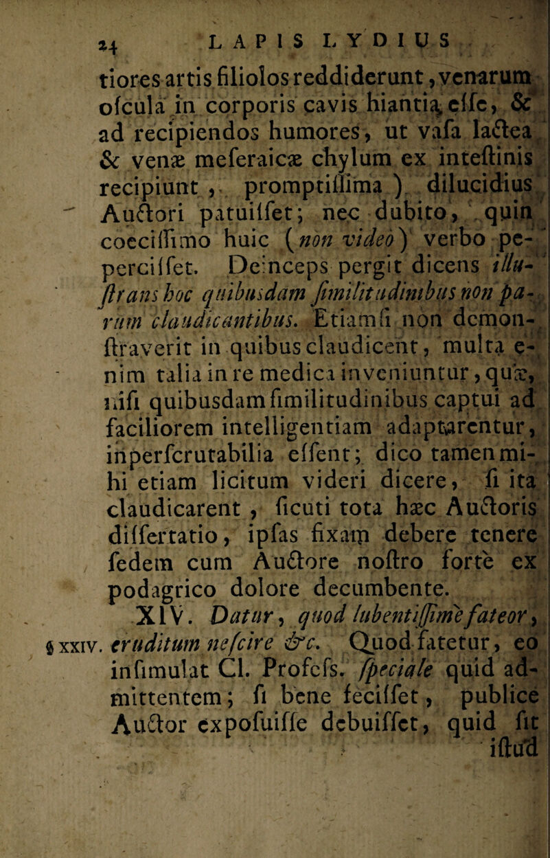 tiores artis filiolos reddiderunt, venarum ofcula in corporis cavis hianti^ ellc, & ad recipiendos humores, ut vafa ladea & venae meferaicae chylum ex inteftinis recipiunt promptillima ) dilucidius  Audori patuilfet; nec dubito, quin coecilfimo huic {non video) verbo pe- ' percilfet. Deinceps pergit dicens illu-' [trans hoc qnibnsdam [itntlititdimbns non pa¬ ram claudicantibus. Etiam (i non demon- , liraverit in quibus claudicent, multa e- nim talia in re medica inveniuntur, quie, liift quibusdam fimilitudinibus captui ad faciliorem intelligentiam adaptarentur, inperfcrutabilia elfent; dico tamen mi-, hi etiam licitum videri dicere, fi ita claudicarent , ficuti tota haec Audoris dilfertatio, ipfas fixam debere tenere fedem cum Audore nollro forte ex podagrico dolore decumbente. XIV. Datur, quod lubentifjimefateor, $ xxiv. eruditum ne [cire &c. Quod fatetur, eo infimulat Cl. Profefs. [pedale quid ad¬ mittentem ; fi bene fecilfet, publice Attdor expofuille dcbuiffet, quid fit . : • illud