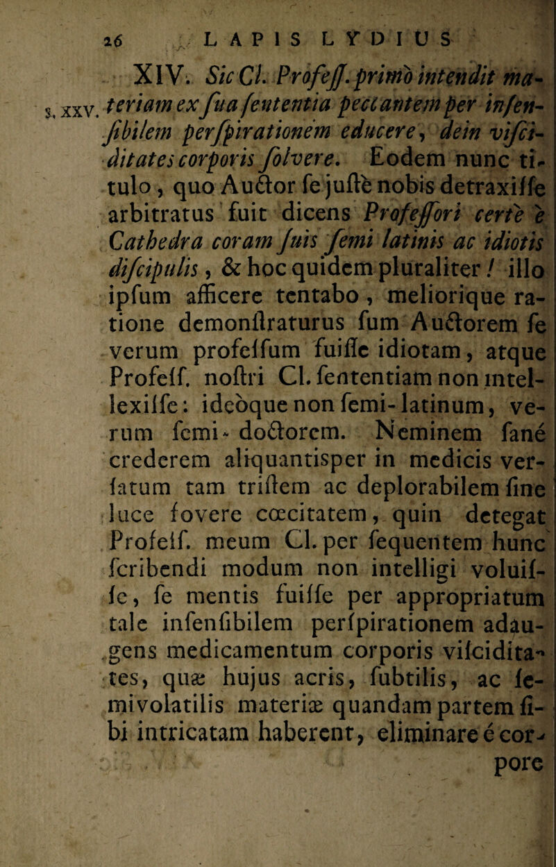 XIV; SicCl. ProfeJJ. primo intendit ma- xxv. tertam exfu a fent entia pecl antem per infen- \ f bilem perfpirationem educere, dein vifci- ditates corporis folvere. Eodem nunc ti- i tulo, quo A udor fe juftb nobis detraxiffe i arbitratus fuit dicens Prafejfori certe e Cathedra coram Juis femi latinis ac idiotis s difcipulis, & hoc quidem pluraliter / illo | ipfum afficere tentabo , meliorique ra¬ tione demonflraturus fum Audorem fe verum profelfum fuifle idiotam, atque Profelf. noftri Cl. fententiam non mtel- lexilfe: idebque non femi- latinum, ve¬ rum femi- dodorem. Neminem fane crederem aliquantisper in medicis ver- | latum tam triffem ac deplorabilem fine i luce fovere coecitatem, quin detegat Profelf. meum Cl. per fequentem hunc feribendi modum non intelligi voluif- j Ic, fe mentis fuiffe per appropriatum tale infenfibilem peripirationem adau- ,gens medicamentum corporis vifeidita- tes, quas hujus acris, fubtilis, ac fe¬ mi volatilis materiae quandam partem fi- bi intricatam haberent, eliminareecor^ / pore