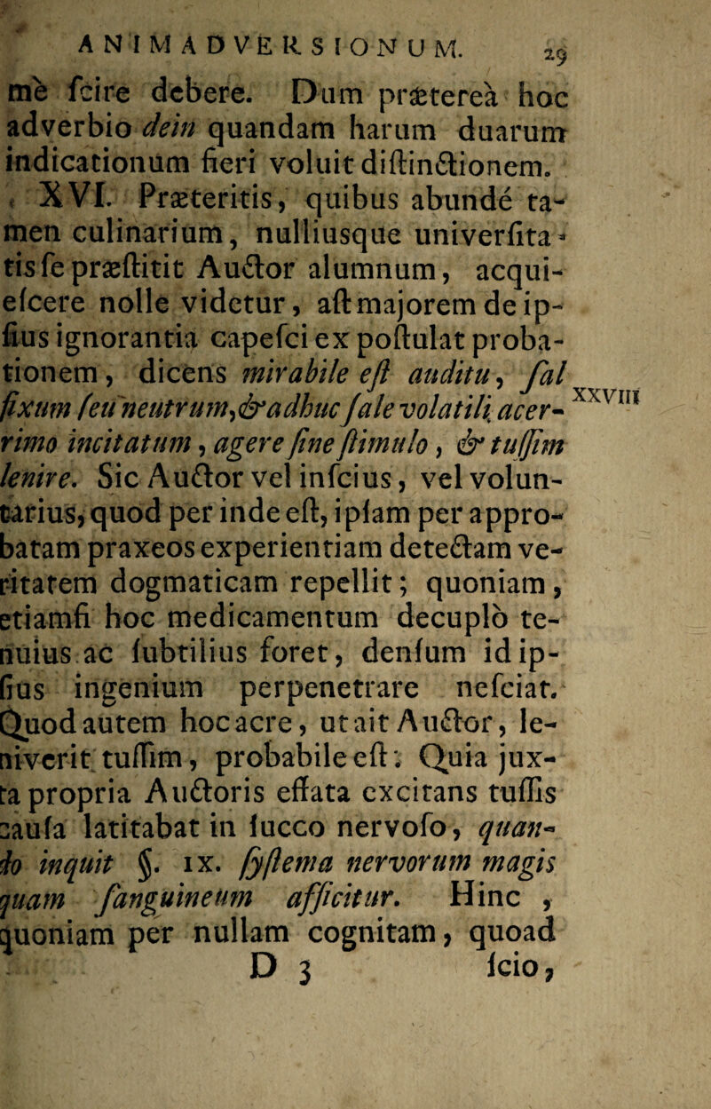 me fcire debere. Dum proterea hoc adverbio dein quandam harum duarum indicationum fieri voluit diftindionem. , XVI. Proteritis, quibus abunde ta¬ men culinarium, nulliusque univerfita- tisfeproftitit Audor alumnum, acqui- efcere nolle videtur, aft majorem de ip- fius ignorantia capefci ex poftulat proba¬ tionem, dicens mirabile e fi auditu, fal fixum (eu neutrum, & adhucJale volatili acer~ xxvm rimo incitatum, agere finefiimulo, & tuffim lenire. Sic Audor vel infeius, velvolun- t4rius,quod per inde eft, i piam per appro¬ batam praxeos experientiam detedam ve¬ ritatem dogmaticam repellit; quoniam, etiamfi hoc medicamentum decuplo te¬ nuius ac lubtilius foret, denfum idip- fius ingenium perpenetrare nefeiar. Quod autem hoc acre, ut ait A udor, le¬ niverit tuffim, probabile eft: Quia jux¬ ta propria Audoris effata excitans tuffis :aufa latitabat in lucco nervofo, quan- lo inquit §. ix. fyftema nervorum magis quam fanguinetim afficitur. Hinc , quoniam per nullam cognitam, quoad D $ lcio,