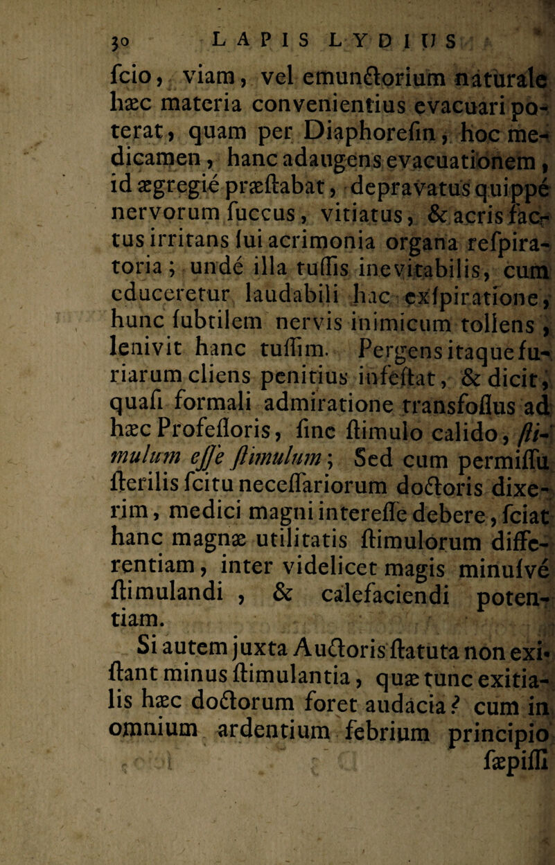 fcio, viam, vel emunttorium naturale haec materia convenientius evacuari po¬ terat , quam per Diaphorefin, hoc me¬ dicamen, hanc adaugens evacuationem, id aegregie praedabat, depravatus quippe nervorum fuccus, vitiatus, &acrisfacr tus irritans lui acrimonia organa refpira- toria; unde illa tuffis inevitabilis, cum educeretur laudabili hac exlpiratione, hunc fubtilem nervis inimicum tollens , lenivit hanc tuffim. Pergens itaque fu¬ riarum cliens penitius ihfeftat, & dicit, quafi formali admiratione rransfoflus ad haec Profefloris, fine flimulo calido, /?/- mulum eJJe Jlimulum \ Sed cum permiffu fterilis fcitu neceffariorum do&oris dixe¬ rim, medici magni intereffe debere, fciat hanc magnae utilitatis flimulorum diffe¬ rentiam, inter videlicet magis minufve ftimulandi , & calefaciendi poten¬ tiam. Si autem juxta Au&oris ftatuta non exi- flant minus flimulantia, quae tunc exitia¬ lis haec do&orum foret audacia ? cum in omnium ardentium febrium principio i w faepifll