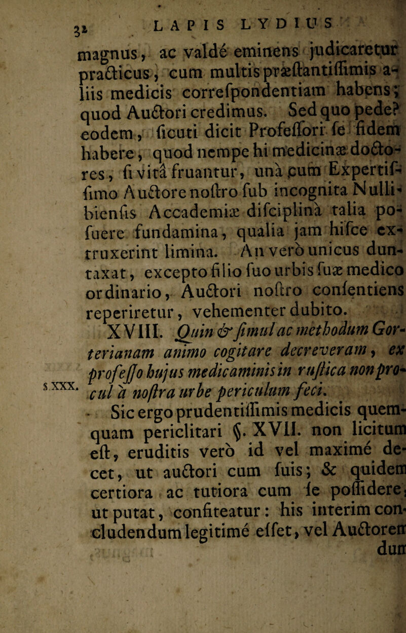 magnus, ac valde eminens judicaretur prafticus, cum multis praeftantiflimis a- liis medicis correfpondentiam habens; quod Au&ori credimus. Sed quo pede? eodem, ficuti dicit Profeflorife fidem habere, quod nempe hi medicinae dodto- res, fi vira fruantur, una pum Expertif- fimo Audorenofiro fub incognita Nulli- bicnfis Accademiae difciplina talia po- fuere fundamina, qualia jam hifce cx- truxerint limina. An vero unicus dun- taxat, excepto filio fuo urbis fuae medico ordinario, Au&ori noftro confentiens reperiretur, vehementer dubito. X VIII. Quin &Jimulac methodum Gor- t er lanam animo cogitare decreveram, ex profejjo hujus medicaminis in rujiica nonpro- xxx‘ cui d noftra urbe periculum feci. Sic ergo prudentiifimis medicis quem¬ quam periclitari §. XVII. non licitum eft» eruditis vero id vel maxime de¬ cet, ut au&ori cum fuis; & quidem certiora ac tutiora cum fe pomdere. ut putat, confiteatur: his interim con¬ cludendum legitime elfet, vel Auftoren