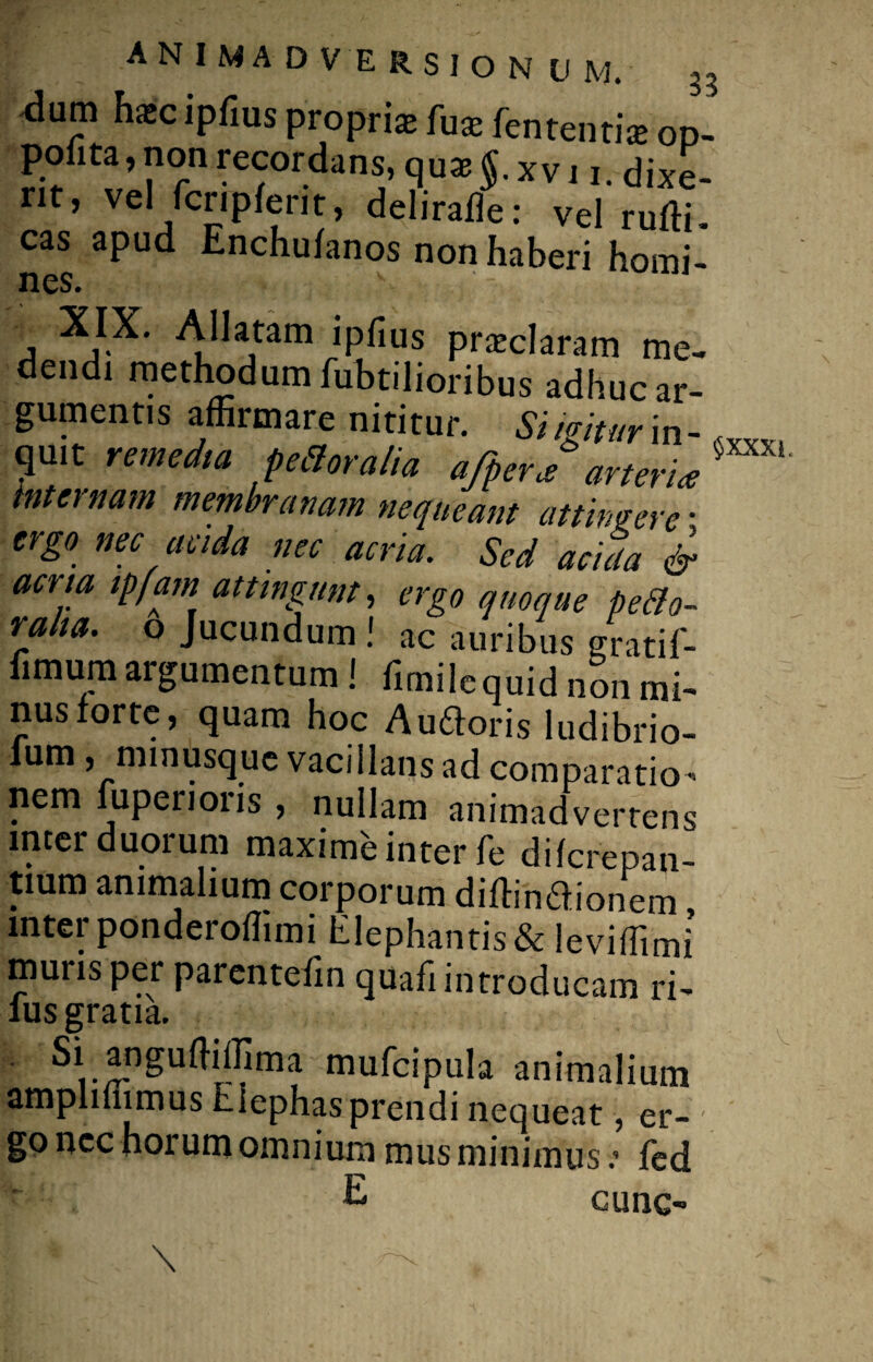 *lum haec ipfius propria fuae fententiie op- polita, non recordans, quae §. xv 11, dixe¬ rit, vel fcnplerit, delirade: vel rudi. cas apud Enchulanos non haberi homi¬ nes. v XIX. Allatam ipfius praeclaram me¬ dendi methodum fubtilioribus adhuc ar¬ gumentis affirmare nititur. Simtur in- quit remedia pedor alia a/per f arteria internam membranam nequeant attingere • ergo nec acida nec acria. Sed acida & acria ipfam attingunt, ergo quoque pedo- ralia. o Jucundum! ac auribus gratif- fimum argumentum ! fimilequid non mi- nusforte, quam hoc Auftoris ludibrio- lum ,mmusque vacillans ad comparatio¬ nem fuperioris , nullam animadvertens inter duorum maxime inter fe difcrepan- tium animalium corporum didin£honem mterponderoffimi Elephantis & leviffimi muris per parentefin quafi introducam ri- lus gratia. Si angudiffima mufcipula animalium amplifiimus Elephas prendi nequeat, er¬ go ncc horum omnium mus minimusfed E cunc- \ ^ . $xxxi.