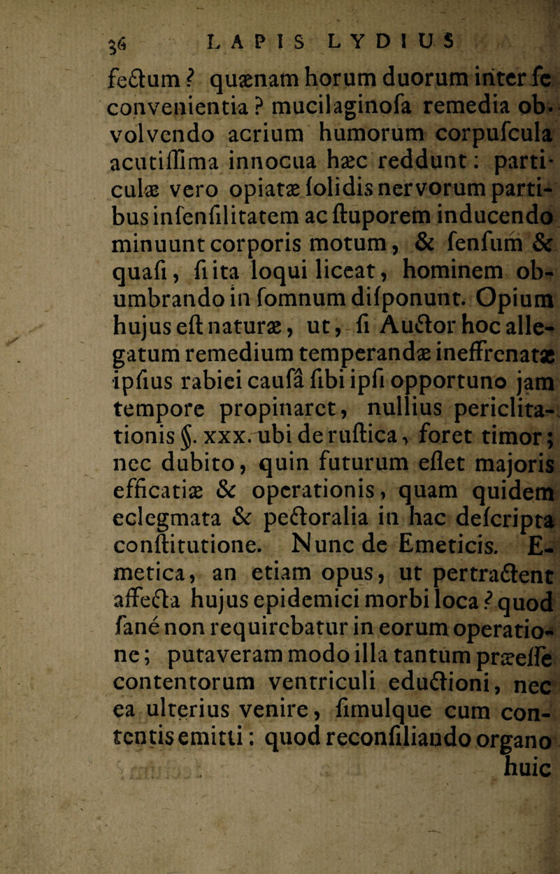fe&um ? quaenam horum duorum inter fc convenientia ? mucilaginofa remedia ob¬ volvendo acrium humorum corpufcula acutiflima innocua haec reddunt: parti¬ culae vero opiatae lolidis nervorum parti¬ bus infenfilitatem acftuporem inducendo minuunt corporis motum, & fenfum & quali, fi ita loqui liceat, hominem ob¬ umbrando in fomnum dilponunt. Opium hujus eft naturae, ut, fi Auftor hoc alle¬ gatum remedium temperandae ineffrenatse •ipfius rabiei caufa fibi ipfi opportuno jam tempore propinaret, nullius periclita¬ tionis §. xxx. ubi de ruftica, foret timor; nec dubito, quin futurum eflet majoris efficatiae & operationis, quam quidem eclegmata & peftoralia in hac delcripta conftitutione. Nunc de Emeticis. E- metica, an etiam opus, ut pertrahent affefta hujus epidemici morbi loca ? quod fane non requirebatur in eorum operatio¬ ne ; putaveram modo illa tantum prselle contentorum ventriculi eduhioni, nec ea ulterius venire, fimulque cum con¬ tentis emitti: quod reconfiliando organo r - : huic
