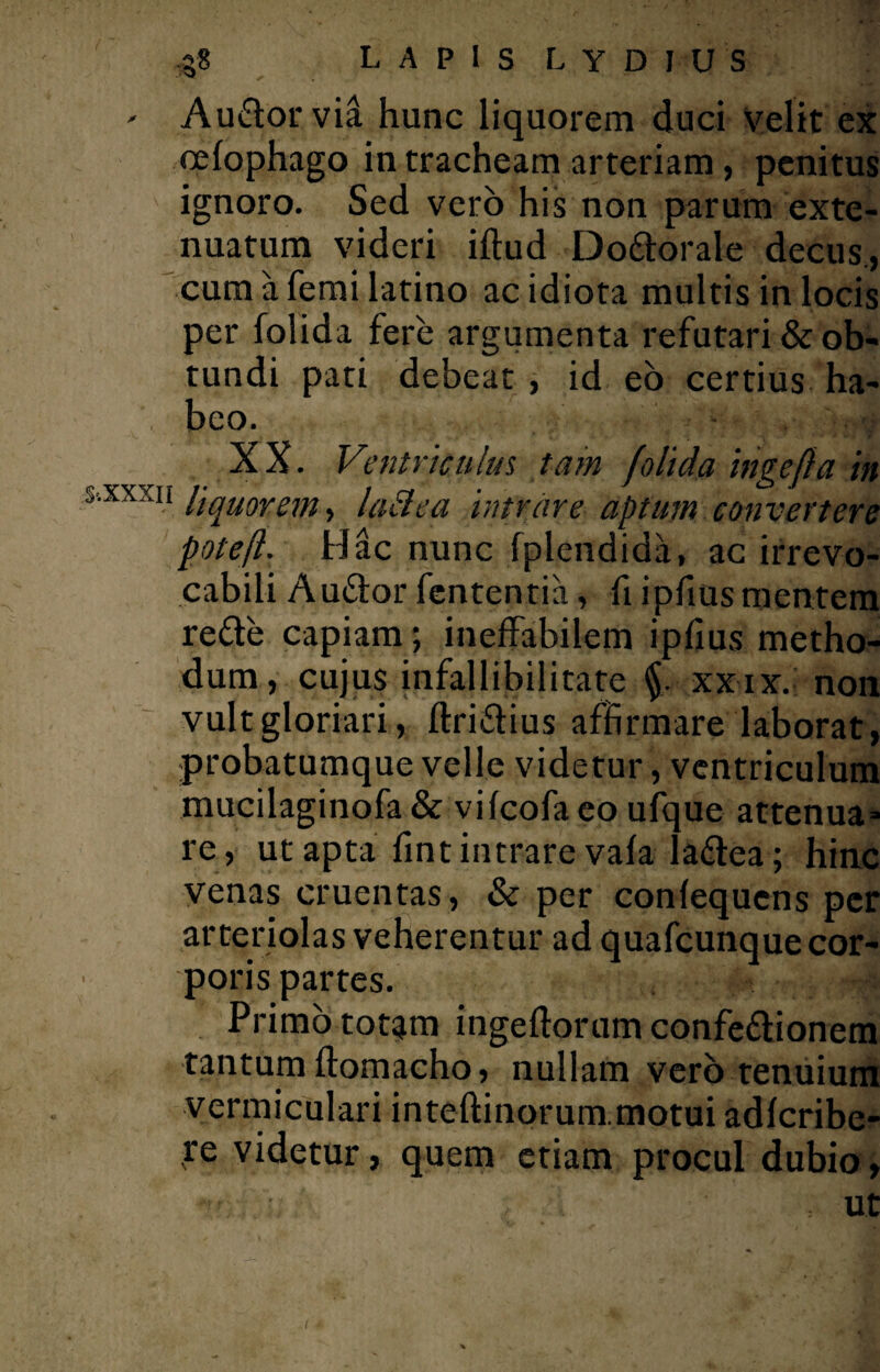 - Audorvia hunc liquorem duci velit ex cefophago in tracheam arteriam, penitus ignoro. Sed vero his non parum exte¬ nuatum videri iftud Dodorale decus., cum a femi latino ac idiota multis in locis per folida fere argumenta refutari & ob¬ tundi pati debeat , id eo certius ha¬ beo. XX. Ventriculus tam folida ingefla in %xxm liquorem y lacie a intrare aptum convertere poteft. Hac nunc fplendida, ac irrevo¬ cabili Audor fententia, fi ipfius mentem rede capiam; ineffabilem ipfius metho¬ dum, cujus infallibilitate $. xxix. non vult gloriari, flridius affirmare laborat, probatumque velle videtur , ventriculum mucilaginofa & vifeofa eo ufque attenua» re, ut apta fint intrare vafa ladea ; hinc venas cruentas, & per confequcns per arteriolas veherentur ad quafcunque cor¬ poris partes. ^ Primo tot^m ingeftorum confedionem tantum flomacho, nullam vero tenuium vermiculari inteftinorum.motui adferibe- re videtur, quem etiam procul dubio, : Ut