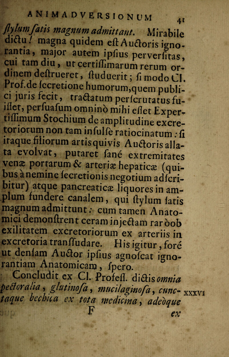 Jy lumfatis magnum admittant. Mirabile diftu / magna quidem eft Auftoris igno¬ rantia, major autem i pilus perverfitas» cui tam diu, ut certiflimarum rerum or¬ dinem deftrueret, ftuduerit; fimodoCI, rqf.de iccretione humorum,quem publi¬ ci juris fecit, tradatum perfcrutatus fu- dlet, perluafum omnino mihi edet Exper^ tiflimum Stochium de amplitudine excre¬ toriorum non tam infulfe ratiocinatum: fi itaque filiorum artisquivis Auroris alla¬ ta evolvat, putaret fane extremitates venz portarum & arteris hepatica: (qui¬ bus anemine fecretionis negotium adfcri- bitur) atque pancreaticas liquores in am¬ plum fundere canalem, qui ftylum fatis magnum admittunt: cum tamen Anato¬ mici demonftrent ceram injedam raroob exilitatem excretoriorum ex arteriis in excretoiia tranffudare. His igitur, fore ut denfam A udor ipfius agnofcat igno¬ rantiam Anatomicam, fpero. Concludit ex Cl. Profefi. didis omnia perioralia, glutinofa, tnucilaginofa, cunc- XXXVJ tacjuc bechica ex tota medicina, adeoque