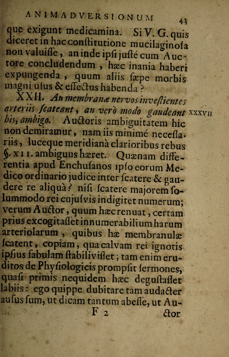 que exigunt medicamina. SiV. G.quis dicei et in hac conftitutione mucilaginofa non valuifle, an inde ipfi jufte cum Auc- tore concludendum , hxc inania haberi expungenda , quum aliis fepe morbis magni u(us & efferius habenda ? XXII. An membrana nervos inveflientes m ter iis fc at eant, an vero modo gaudeant xxxvij bis, ambigo. A u&oris ambiguitatem hic non demiramur, nam iis minime neccfla» i iis j luceque mei idiana clarioribus rebus £x\l‘ambiguushaeret. Quaenam diffe¬ rentia apud Enchufanos lplo eorum Me¬ dico ordinario judice inter fcatere & gau¬ dere re aliqua ) nili fcatere majorem fo- lummodo rei cujufvis indigitet numerum; verum A udor, quum haec renuat, certam prius excogitaflet innumerabilium harum arteriolarum , quibus hae membranulae fcatent, copiam, qua calvam rei ignotis i piius fabulam flabili viffet; tam enim eru¬ ditos de Phyfiologicisprompfitfermones, ' quali primis nequidcm haec deguftaflet labiis: ego quippe dubitare tam auda&er aufus fum, ut dicam tantum abefie, ut Au- F 2 flor