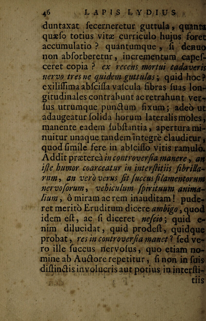 dun taxat fecerneretur guttula, quanta quaefo totius vitas curriculo hujus foret accumulatio ? quantumque , fi denuo non abforberetur, incrementum capef- ceret copia ? ex recens mortui cadaveris nervo tres ne quidem guttulas \ quid hoc? exiliflimaabfciffa valcula fibras fuas lon¬ gitudinales contrahunt ac retrahunt ver¬ ius utrumque pundum fixum ; adeo ut adaugeatur folida horum lateralis moles-, manente eadem fubftantia, apertura mi¬ nuitur unaque tandem integre clauditur, quodfimile fere in ablciffo vitis ramulo. Addit praetereaincontroverfia manere, an, ifie humor coarceatur in interfiitiis fibrilla- rum, an veri) verus fit fucetis filamentorum nervo forum i vehiculum fpirituum anima¬ lium , 6 miram ac rem inauditam! pude¬ ret merito Eruditum dicere ambigo, quod idem eft, ac fi diceret nefcio\ quia e- nim dilucidat, quid proaeft, quidque probat, res in controverfia manet ? fed ve¬ ro ille fuccus nervolus, quo etiam no¬ mine ab Audore repetitur, fi non in fuis diflindis involucris aut potius in interfti- , K • • r : tllS