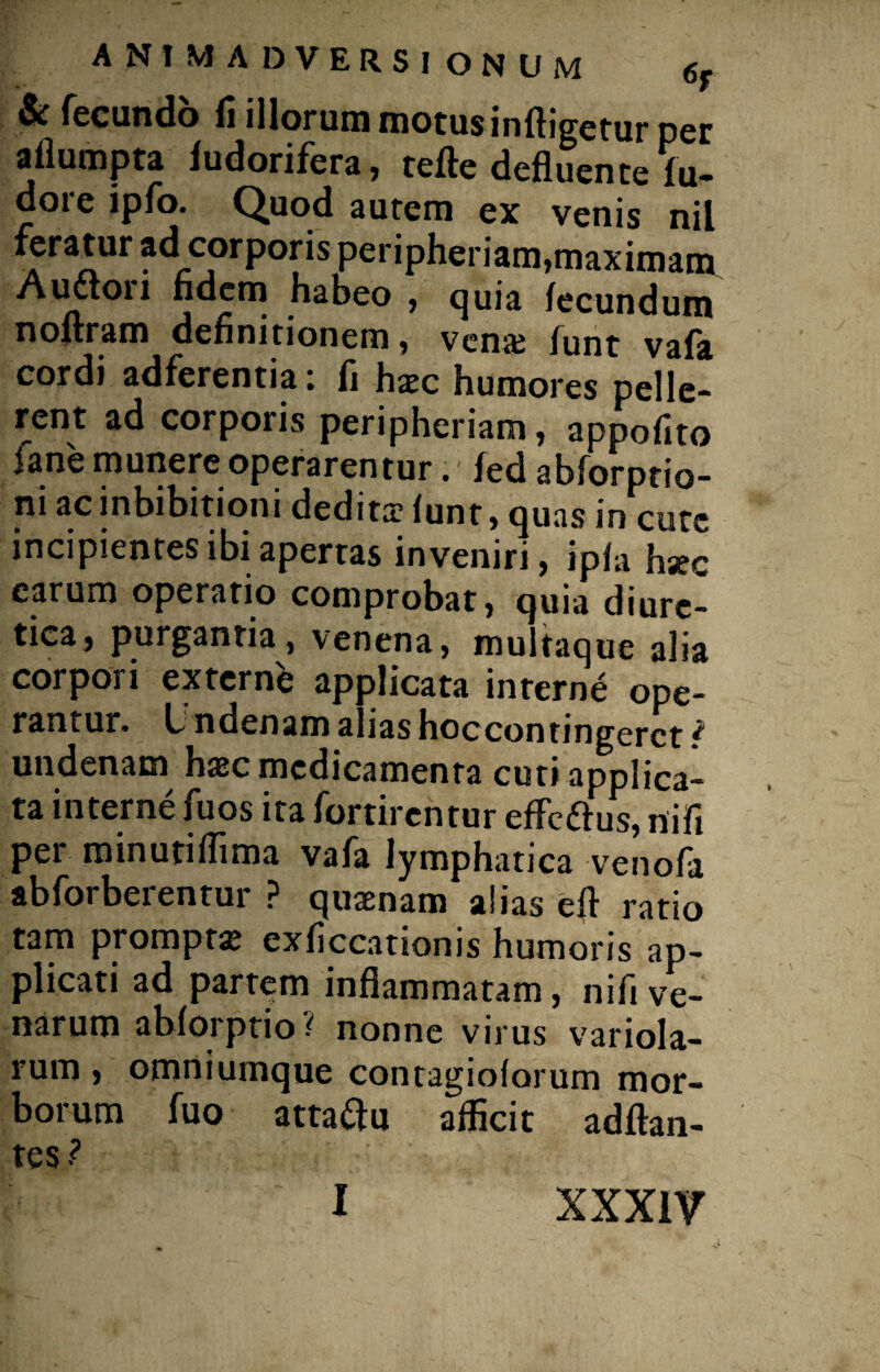 & fecundo fi illorum motus infligetur per aflumpta fudorifera, tefte defluente fu- dore ipfo. Quod autem ex venis nil a ra^ur corporis peripheriam, maximam A udiori fidem habeo , quia fecundum noftram definitionem, venae funt vafa cordi adferentia: fi hxc humores pelle¬ rent ad corporis peripheriam, appofito iane munere operarentur. fed abforptio- ni ac inhibitioni dedita? funt, quas in cutc incipientes ibi apertas inveniri, ipfa hsec earum operario comprobat, quia diure¬ tica, purgantia, venena, multaque alia corpori externe applicata inrerne ope¬ rantur. L ndenam alias hoccontingerct ^ undenam haec medicamenta cuti applica¬ ta interne fuos ita fortirentur effettus, nift per minutiflima vafa lymphatica venofa abforberentur ? quaenam alias efl ratio tam prompta exficcationis humoris ap¬ plicati ad partem inflammatam, nifi ve¬ narum abforptio ? nonne virus variola- rum , omniumque contagioforum mor¬ borum fuo atta&u afficit adftan- tes? I xxxiv