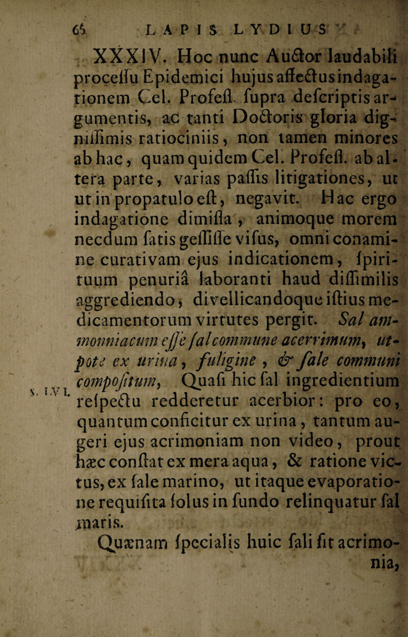 6*» LAPIS LYDIUS ;! f f XXXIV. Hoc nunc Au&or laudabili procefiu Epidemici hujus affe&usindaga¬ tionem Cei. Profefl. fupra defcriptis ar¬ gumentis, ac tanti Do&oris gloria dig¬ ni ili m i s ratiociniis, non tamen minores ab hac, quam quidem Cei. Profefl. ab al¬ tera parte, varias paflis litigationes, ut ut in propatulo eft, negavit. Hac ergo indagatione dimifla , animoque morem necdum fatis geflifle vifus, omni conami¬ ne curativam ejus indicationem, fpiri- tuum penuria laboranti haud diflimilis aggrediendo, divellicandoque iftius me¬ dicamentorum virtutes pergit. Sal am- monntacum ejje f at commune acerrimum, «/- pote ex urina, fuligine , & fale communi compojitum, Quafi hic fal ingredientium ' ' refpeftu redderetur acerbior: pro eo, quantum conficitur ex urina, tantum au¬ geri ejus acrimoniam non video, prout hsec confiat ex mera aqua, & ratione vic¬ tus, ex fale marino, ut itaque evaporatio¬ ne requifita folus in fundo relinquatur fal maris. 'f Qu senam fpecialis huic falifitacrimo- \ nia,