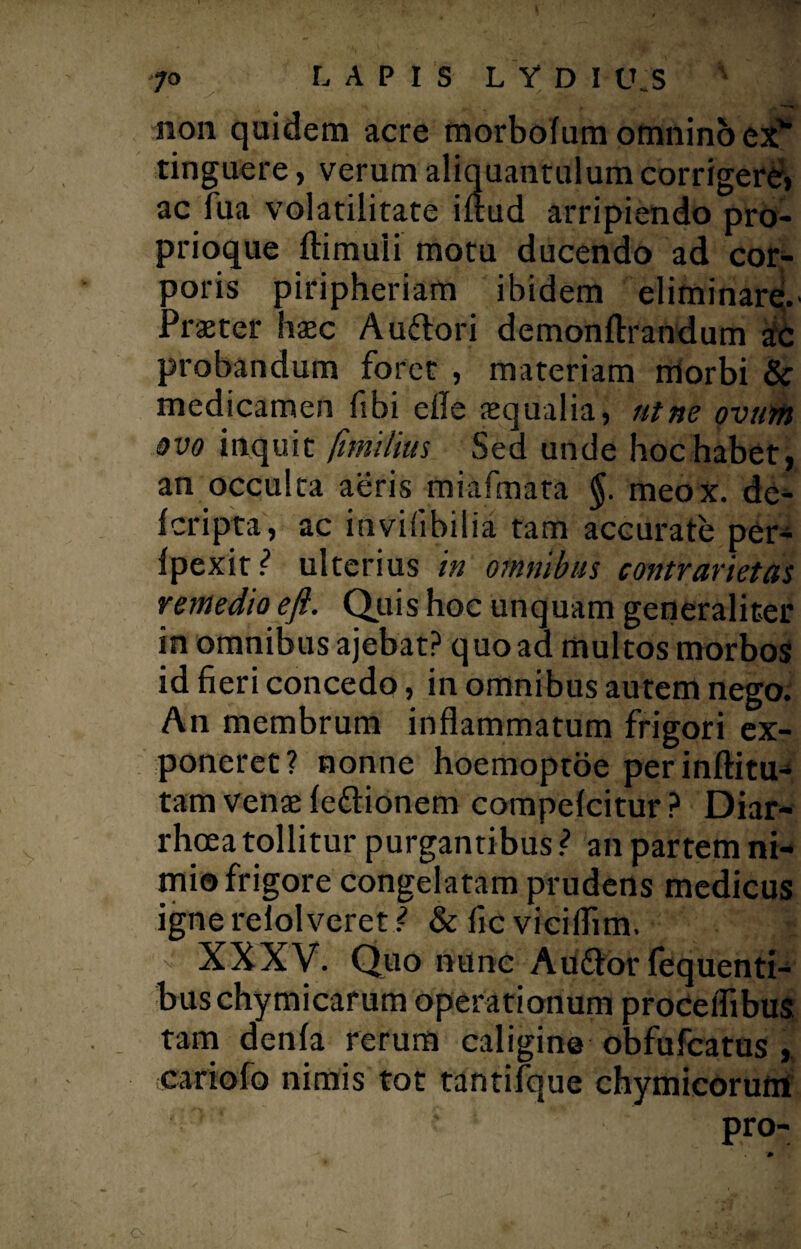 non quidem acre morbofum omnino exv tinguere, verum aliquantulum corrigere» ac fua volatilitate iftud arripiendo pro¬ prioque ftimuli motu ducendo ad cor¬ poris piripheriam ibidem eliminare. Praeter haec Au&ori demonftrandum a;c probandum foret , materiam morbi & medicamen fibi ede aequalia, ut ne ovum ovo inquit fimilius Sed unde hoc habet, an occulta aeris miafmata meox. de- fcripta', ac invifibilia tam accurate per- ipexit ? ulterius in omnibus contr artet as remedio eft. Quis hoc unquam generaliter in omnibus ajebat? quo ad multos morbos id fieri concedo, in omnibus autem nego. An membrum inflammatum frigori ex¬ poneret? nonne hoemoptoe perinftitu> tam venae leftionem compelcitur? Diar¬ rhoea tollitur purgantibus ? an partem ni¬ mio frigore congelatam prudens medicus igne reiolveret/ & fic vieiflim. | XXXV. Quo nunc Auftor fequenti- buschymicarum operationum proceflibus tam denfa rerum caligine obfufcatus cariofo nimis tot tantilque chymicorum pro- O