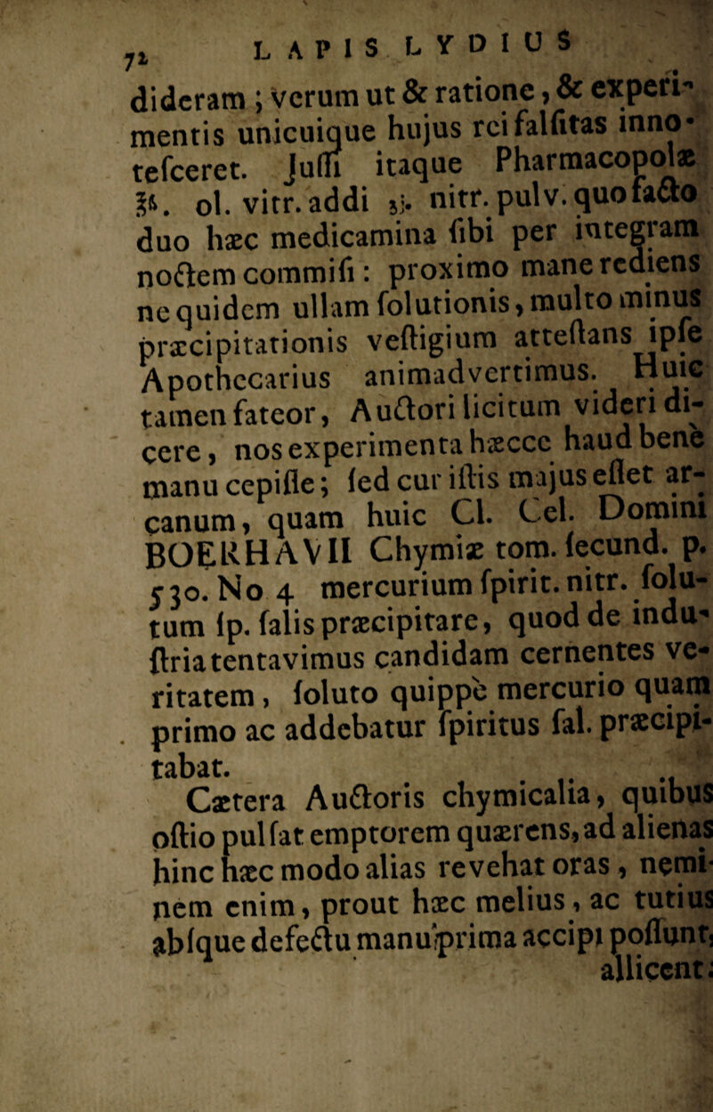 dideram ; Verum ut & ratione, & experi-* mentis unicuique hujus rcifalfitas inno* tefceret. Julh itaque Pharmacopolae ol. vier, addi jj. nitr.pulv. quo facio, duo haec medicamina libi per integram noftem commifi: proximo mane rediens ne quidem ullam folutionis , multo minus pra:cipitationis vefligium atteflans lpfe Aponecarius animadvertimus, tamen fateor, Auftori licitum videri di¬ cere , nos experimenta haeccc haud bene manu cepifle; led cur illis majus eflet ar¬ canum , quam huic Cl. Cei. Domini BOERHAVII Chymiae tom. lecund. p. 530. No 4 mercurium fpirit. nitr. folu- tum Ip. falis praecipitare, quod de indu» flriatentavimus candidam cernentes ve¬ ritatem , foluto quippe mercurio quam primo ac addebatur fpiritus fal. praecipi» tabat. Caetera Auttoris chymicaha, quibus oftio pulfat emptorem quaerens, ad alienas hinc haec modo alias revehat oras , nemi¬ nem enim, prout haec melius , ac tutius ablque defeftu manuiprima accipi pofluntj allicent;