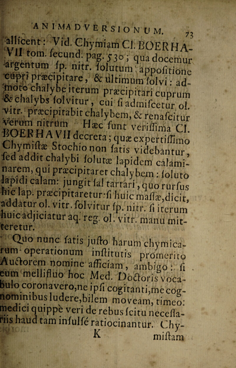 all icent: Vid. Chymtym Cl. BOER HA- V II tom. fectmd: pag. 530 ; qua docemur argentum fp. mtr. folutumVappofitione cupn praeapitare, & ultimum'folvi: ad- ,m°t° chalybe iterum praecipitari cuprum & chalybs folvitur, cui fiadmifcetur ol. wr. praecipitabit chalybem, & renafcitur verum nitrum Uxc funt veriffima n BO£R HA VII decreta; ,„,0x^X0 Chymiftae Stochionon fatis videbantur, fed addit chalybi folutae lapidem calami- narem, qui praecipitarer chalybem: foluto ■lapidi calam: jungit fal tarrari,quorurfus hic lap. pracipitaretur.-fi huic maffae, dicit, addatur ol. vitr. folvitur fp. ni.tr. fi iterum huic adjiciatur aq. reg. ol. vitr. manu mit¬ teretur. Quo nunc fatis juflo 'harum chymica- rum-opcrationum inffiuitis pr0meriio Auftorcm nomine afficiam, ambigofi . eum meli,fluo hoc Med. Dbfforisvoca- Bulo coronavero, ne ipfi cogitanti,mccofr- nominibus ludere,bilem moveam, timeo: medici quippe veri de rebus fcitu necefia- ms haud tam infulfe ratiocinantur. Chy-