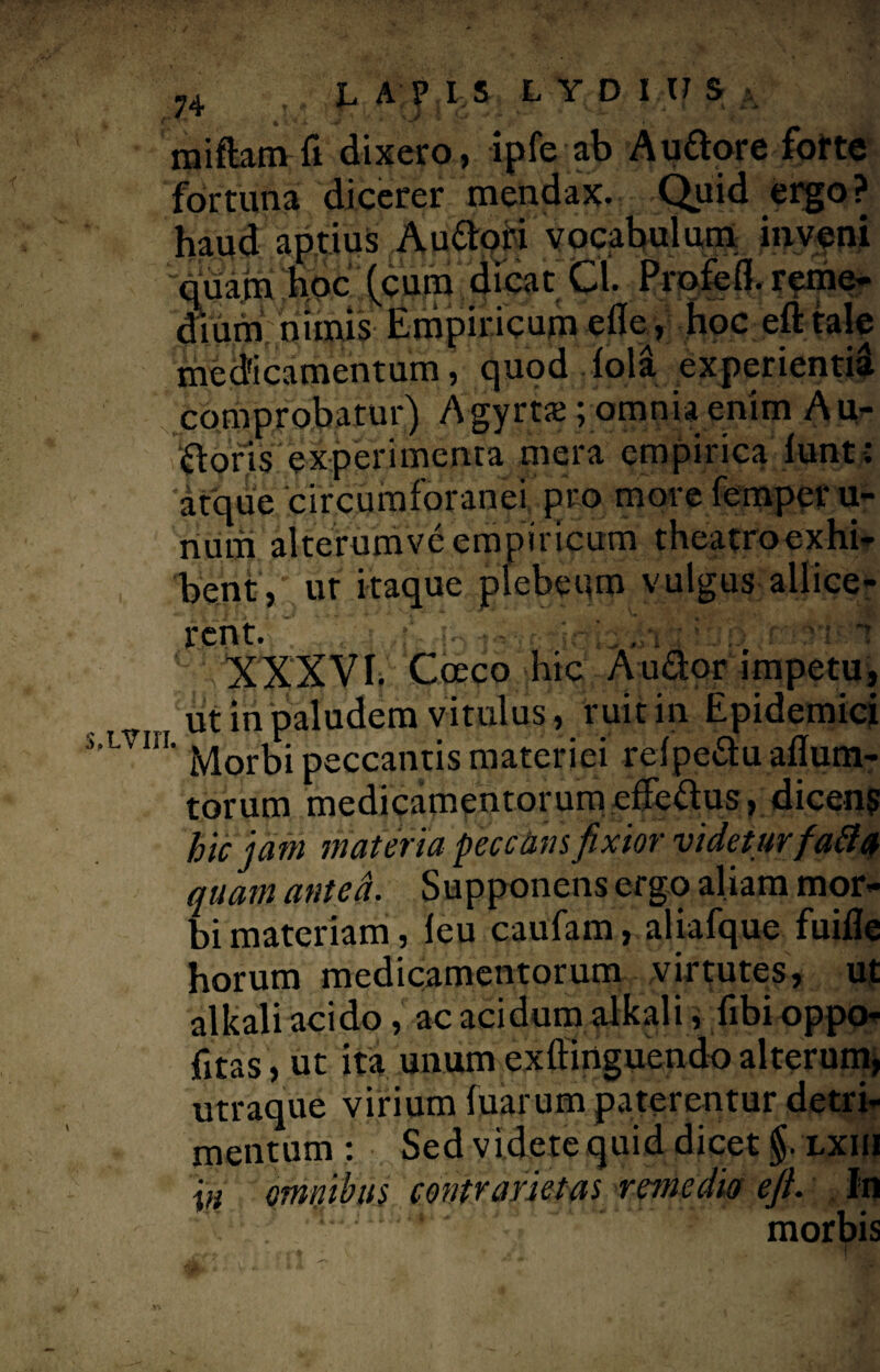 ?4 : LAPIS LYDIUS a miftam fi dixero, ipfe ab Auftore forte fortuna dicerer mendax. Quid ergo? haud aptius Auttori vocabulum inveni quam hoc (cum dicat Cl. Profefl. reme¬ dium nimis Empiricum eflc, hoc eft tale medicamentum, quod lola experienti^ comprobatur) A gyrts ; omnia enim A u- floris experimenta mera empirica lunt: atque circumforanei pro more femper li¬ num alterumveempiricum theatroexhi- bent,' ut itaque plebeum vulgus allice¬ rent. XXXVI. Cceco hic Au&or impetu, ut in paludem vitulus, ruit in Epidemici LVm' Morbi peccantis materiei refpe&u aflum- torum medicamentorum clTettus, dicens hic jam materia peccans fixior videturfatta quam antea. Supponens ergo aliam mor¬ bi materiam, leu caufam, aliafque fuifle horum medicamentorum virtutes, ut alkali acido, ac acidum alkali, fibi oppo- fitas, ut ita unum exfiinguendo alterum, utraque virium fuarum paterentur detri¬ mentum : Sed videte quid dicet §. lxiii \n omnibus contrarietas remedio efi. In