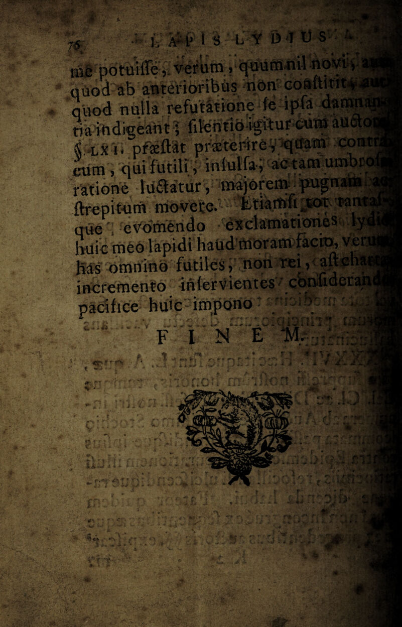 ‘ ■*£ .. Y& 3, A:1J i S L Y D I U S , verum» n ■ * il non cosftit ■ ipfa da • f ■* ,'. Sf^LX i * pj.<fc±t«v p* -/, t , eum , qui futili i inlulfo y ac tam umbri ratione IduaturV ^ajorem_ pugnaaW ftrepit-um movete.'■' ta m*e '; evomendo 'exclamationes huic meo lapidi haud moram facix>, v Has omnino futiles, non rei, aft cliar incremento inlervientes-' confiderani huic impono v , w v mr- «>•* * ft 4 (* 9 -• «ili y w j 'J C - -w U k.# JIO * C{ 13 f F I N E m; icnomv* tm /f. -* £ • / t > ';.r •• **> r $ r- p»*l! , , r * j * 4. J •* lu w •* W-e V 4 *>*> i», %• . ? ii ■rV /f' r- > 'v ■ ■r\ * •? U W i u ,* . ■