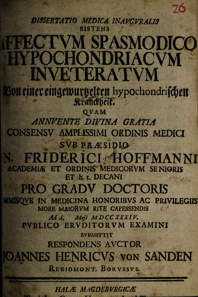 26 DISSEKTAT10 MEDICA INAVCVRALIS SISTENS ' • •• CTVM SPASMODICO YPOCHONDRI AC VM EMVETER ATVM c in c v c i ngemut|egcn^xpochondri fcf; cit QV AM ANNVENTE D1FINA GRATIA CONSENSV AMPLISSIMI ORDINIS MEDICI SVB PRiESI^^?' N. FRIDERICI- _ ACADEMIC ET ORDINirfctEDlCORVM SENIORIS ET h . t. DECANI PRO GRADV DOCTORIS MMISQVE IN MEDICINA HONORIBVS AG PRIVILEGI MORE MAIORVM RITE CAPESSENDIS f ' s - Add. Miji MDCCXXXIK PVBLICO ERVDITORVM EXAMINI SVBMITT1T RESPONDENS AVCTDR [CANNES HENRICVS von SANDEN Regiomont. Borvssvs. ■:.r- HAL AS MAG DEB VRGICAS T V