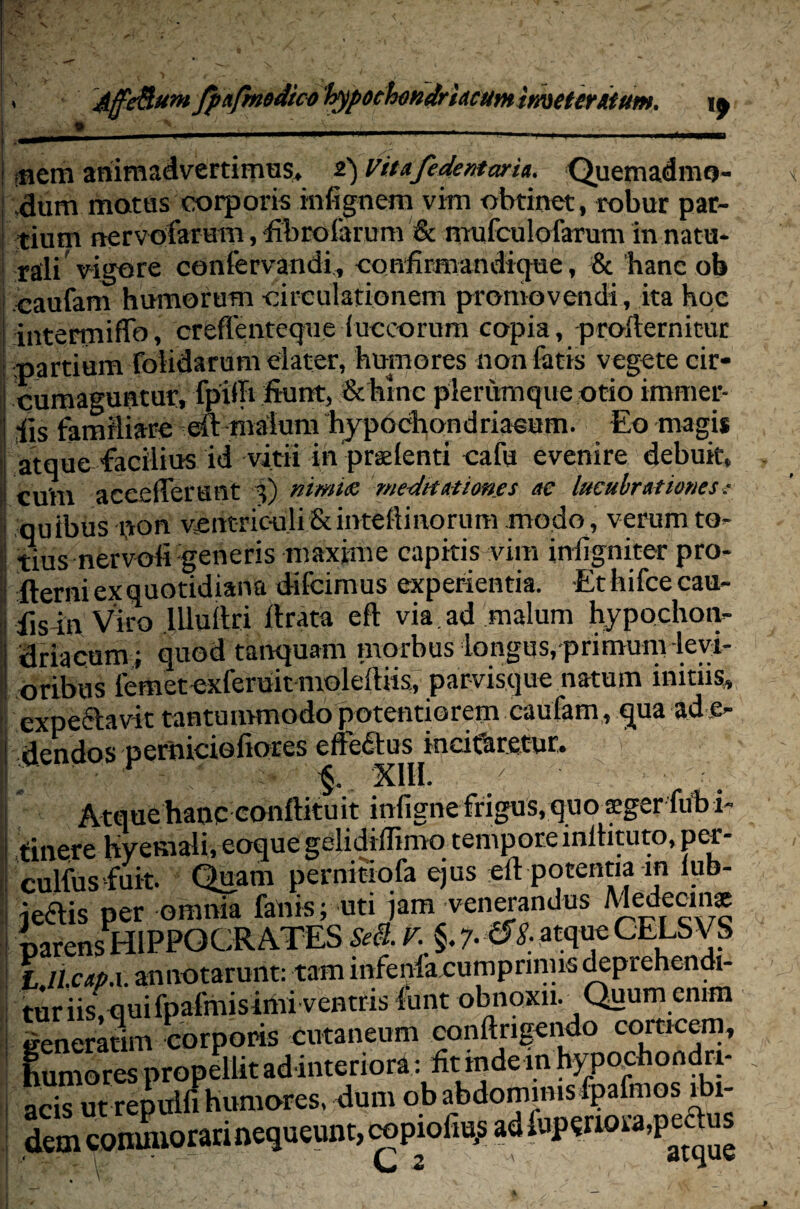 * Affe&um fpafmedico 'hypochondrkcumimeterAtum. ~ ,''v~ r^:' - 1 ----- inem animadvertimus, 2) VttafedentarU. Quemadmo- 'dum matas corporis infignem vim obtinet, robur par- tium hervofarum, fibrofarum & mufculofarum innatu- rali vigore cenfervandi, co nfirm an clique, & hanc ob caufam humorum ■circulationem promovendi, ita hoe intermiffo, cr effenteq ue (uccorum copia, profternitur partium folidarum elater, humorcs non fatis vegete cir- cumaguntur, foiffi fiunt, & hinc plerumque otio immer- fis familiare eft m alum hjpochondriacam. Eo magi* atque facilius id vitii in praftenti cafu evenire debuk, cu’m aceefferunt 3) nimw meditutiones ae lucubrationes: quibus non vent-riculi&inteftinorum modo, verum to- tius nervofi generis maxime capitis vim infigniter pro- fterni exauotidiana difcimus experientia. Ethifcecau- iLS Vko llluftti ftr*a eft via ad malum hypochon- driacum ; quod tanquam morbus longus.primum levi- oribus femet exferuit moleftiis, parvisque natum initiis, expe&avit tantummodo potentiorem caufam, qua ado- dendos Dernicieliores effe£tus incifarotuc. %, XIII. Atquehanc conftituit infigne frigus, quo xger fob i- tinere hyemaii, eoque gdidiffimo tempore inihtuto, per- culfus fuit. Quam pernitiofa ejus eft pocentia in iub- ieftis per omnia fanis; uti jam venerandus Adedecinx parens HIPPOCRATES SeM. V. §. 7. €g. atque GELSVS L.ll.cap.h annotarunt: tarn infenia cumprinns deprehendi- tur iis.quifpafmisimi ventris font obnoxn. Quum emra eeneratim corporis cutaneum conftrigendo corttcem, Lmores propellitadinteriora: fit indem hypochondn- acis ut repvdfi humores, dum ob dem commoran negueunt, (gpiolfos ad fop$rioia,peaus