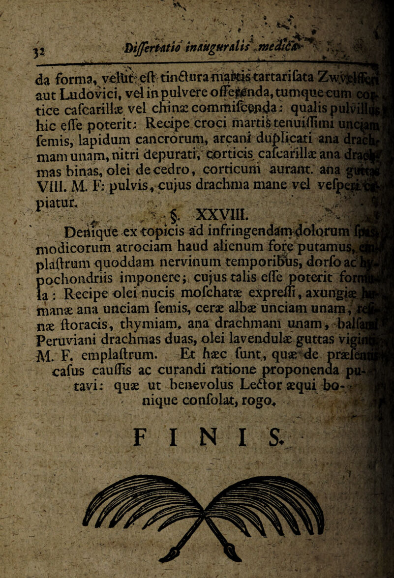 tv 't * : . .. |B 1 . . As » f^iJfirUtio indugurdis fmedic0- ■ 3 2 v-. * j y, , . ^ > « da forma, vihit: eft: tin£l«ra rivals tartarilata Zw.v aut Ludovici, vel in pulvere offefclnda, tumqueeum _ tice cafcarillx vel chins commifeenda; qualispulvil hie ejle poterit; Recipe Croci martfttenuiflimi unc femis, iapidum cancrorum, arcani duplicati ana dn mam unam, nitri depurati/ dOrticis cafcanlls ana dn mas binas, olei decedro, corricuni aurant. ana: VilL. M F; pulvis, cujus drachma mane vel veff ~ xxvm. . . Dettiqfte ex topicis^fd infringendamdolarum modicorum atrociam haud alienum fore putamus, plsiftrum quoddam nervinum temporibus, dorfo ac pochoadriis imponerecujus talis e(Te poterit foi la : Recipe olei nucis mofehatx eXpreln, axungia mans ana unciam femis, cers albs unciam unam/ ns ftoracis, thymiam. ana drachmam unam, balft Peruvian! drachmas duas, olei lavendulx guttas vigij M. F. cmplaftrum. Et hxc funt, qus de prsfet cafus cauflis ac curandi ratione proponenda pu- tayi; qus ut benevolus Le&or *qui - nique confolat,rogo, FI NIS.