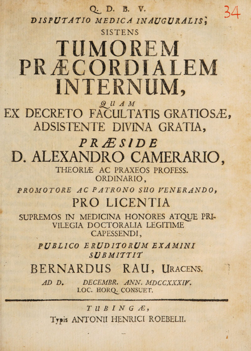 D. B. V. 1A DISPUTATIO MEDICA INAUGURALIS\ ^ SISTENS TUMOREM . PR^CORDIALEM INTERNUM, 6)^11 A M EX DECRETO FACULTATIS GRATIO S/E, ADSISTENTE DIVINA GRATIA, P R y / D E D. ALEXANDRO CAMERARIO, THEORLE AC PRAXEOS PROFESS. ORDINARIO, PROMOTORE AC PATRONO SUO VENERANDO, PRO LICENTIA SUPREMOS IN MEDICINA HONORES ATQUE PRI¬ VILEGIA DOCTORALIA LEGITIME CAPESSENDI, PUBLICO ERUDITORUM EXAMINI SUBMITTIT BERNARDUS RAU, Uracens, 1 AD D. DECEMBR. ANN. MDCCXXXIV. LOC. HORQ. CONSUE T. T U B I N G /E, Typis ANTONII HENRICI ROEBELII.