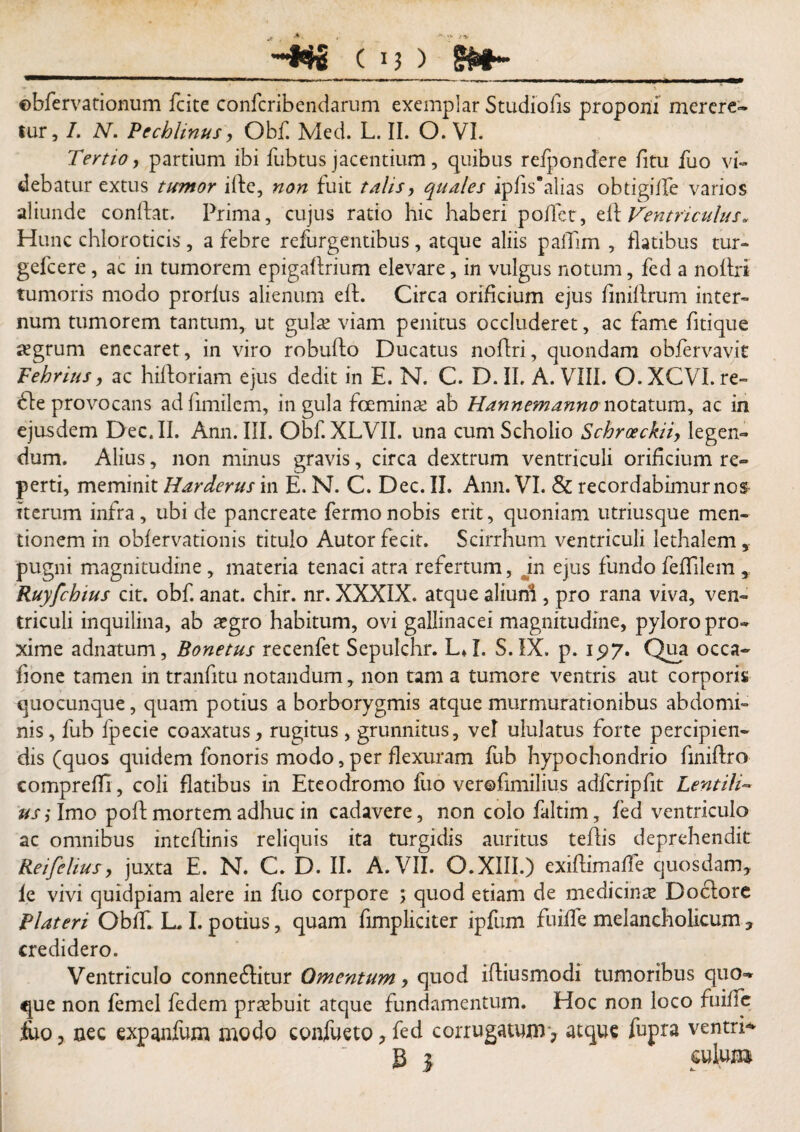©bfervationum fcite confcribendarum exemplar Studiofis proponi merere* tur, I. N. Pechlinus, Obf. Med. L. II. O. VI. Tertio, partium ibi fubtus jacentium, quibus refpondere fitu fuo vi¬ debatur extus tumor ilfe, non fuit talis, quales ipfis*alias obtigilfe varios aliunde conftat. Prima, cujus ratio hic haberi poffetr, elf Ventriculus. Hunc chloroticis, a febre refurgentibus, atque aliis palTim , flatibus tur- gefcere, ac in tumorem epigaftrium elevare, in vulgus notum, fed a noftri tumoris modo prorlus alienum elf. Circa orificium ejus flniftrum inter¬ num tumorem tantum, ut gulae viam penitus occluderet, ac fame fitique aegrum enecaret, in viro robufto Ducatus noftri, quondam oblervavit Fehrius > ac hiftoriam ejus dedit in E. N. C. D.II, A. VIII. O.XCVI.re- 61e provocans adfimilem, in gula fceminae ab Hannemanno notatum, ac in ejusdem Dec.II. Ann. III. Obf. XLVII. una cumSchoiio Schroeckiiy legen¬ dum. Alius, non minus gravis, circa dextrum ventriculi orificium re¬ perti, meminit Harderus in E. N. C. Dec. II. Ann. VI. & recordabimurnos Iterum infra, ubi de pancreate fermonobis erit, quoniam utriusque men¬ tionem in obfervationis titulo Autor fecit. Scirrhum ventriculi lethalem 5 pugni magnitudine, materia tenaci atra refertum, in ejus fundo feflilem ,, Ruyfchms cit. obf. anat. chir. nr. XXXIX. atque aliuni , pro rana viva, ven¬ triculi inquilina, ab aegro habitum, ovi gallinacei magnitudine, pyloro pro¬ xime adnatum, Bonetus recenfet Sepulchr. L»I. S. IX. p. 1^7. Qua occa- fione tamen in tranfitu notandum, non tam a tumore ventris aut corporis quocunque, quam potius a borborygmis atque murmurationibus abdomi¬ nis, fub fpecie coaxatus, rugitus, grunnitus, vd ululatus forte percipien¬ dis (quos quidem fonoris modo, per flexuram fub hypochondrio finiftro compreffi, coli flatibus in Eteodromo fuo verofimilius adfcripfit Lentili- us; Imo poft mortem adhuc in cadavere, non colo faltim, fed ventriculo ac omnibus intcflinis reliquis ita turgidis auritus teflis deprehendit Reifelius, juxta E. N. C. D. II. A. VII. O.XIII.) exiftimafle quosdam, ie vivi quidpiam alere in fuo corpore ; quod etiam de medicina Doclore Plateri Obff. L. I. potius, quam fimpliciter ipfum fuiife melancholicum, credidero. Ventriculo conneftitur Omentum, quod ifliusmodi tumoribus quo-» que non femel fedem praebuit atque fundamentum. Hoc non loco fuifle fuo, nec expanfum modo confueto, fed corrugatum ? atque fupra ventri- B l culum