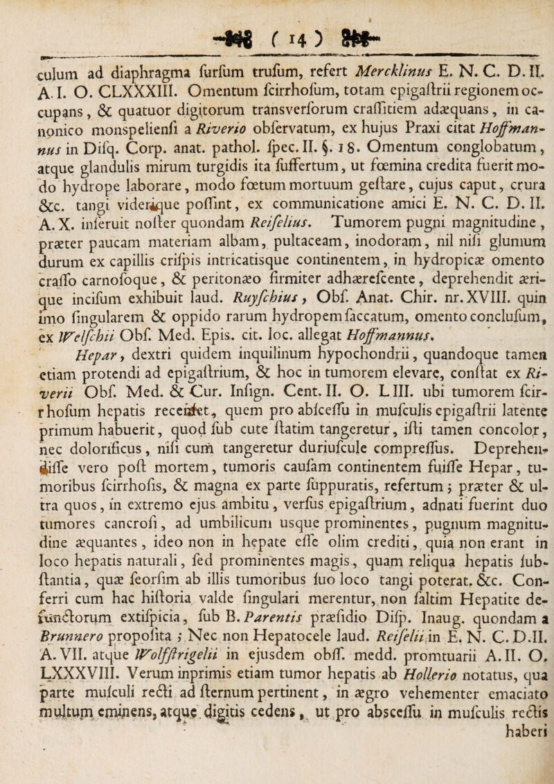 culum ad diaphragma furfum trufum, refert Mercklinus E. N. C. D. IL A I. O. CLXXXIII. Omentum fcirrhofum, totam epigaftrii regionem oc¬ cupans , & quatuor digitorum transverforum craflitiem adaequans, in ca¬ nonico monspelienfi a Riverio obfervatum, ex hujus Praxi citat Hoffman- nus in Difq. Corp. anat. pathoh fpec.II. §. ig. Omentum conglobatum, atque glandulis mirum turgidis ita fuffertum, ut fcemina credita fuerit mo¬ do hydrope laborare, modo fetum mortuum geflare, cujus caput, crura &c. tangi viderique poffint, ex communicatione amici E. N. C. D. IL A. X. inferuit nofler quondam Relfelius. Tumorem pugni magnitudine , praeter paucam materiam albam, pultaceam, inodoram, nil nili glumum durum ex capillis crilpis intricatisque continentem, in hydropicae omento cralfo carnofoque, & peritonaeo firmiter adhaerefeente, deprehendit aeri¬ que incifum exhibuit laud. Ruyfchius, Obf. Anat. Chir. nr. XVIII. quin imo lingularem & oppido rarum hydropem faecatum, omento conclufum, ex JFelfchii Obf. Med. Epis. cit. loc. allegat Hoffm annus* Hepar, dextri quidem inquilinum hypochondrii, quandoque tamen etiam protendi ad epigallrium, & hoc in tumorem elevare, conflat ex Ri- verii Obf. Med. & Cur. Infign. Cent. II. O. LIII. ubi tumorem fcir- rhofum hepatis recenSkt, quem pro abfceffu in mufculis epigaftrii latente primum habuerit, quod fub cute flatim tangeretur, ifdi tamen concolor, nec dolorificus, nili cum tangeretur duriufcule compreffus. Deprehen- ijiffe vero poffc mortem, tumoris caufam continentem fuiffe Hepar, tu¬ moribus fcirrhofis, & magna ex parte fuppuratis, refertum $ praeter & ul¬ tra quos, in extremo ejus ambitu, verfus epigaflrium, adnati fuerint duo tumores cancrofi, ad umbilicum usque prominentes, pugnum magnitu¬ dine aequantes, ideo non in hepate effe olim crediti, quia non erant in loco hepatis naturali, fed prominentes magis, quam reliqua hepatis fub- ftantia, quae feorfim ab illis tumoribus fuo loco tangi poterat. &c. Con¬ ferri cum hac hiftoria valde fingulari merentur, non faltim Hepatite de- fundorum extifpicia, fub B. Parentis praefidio Dilp. Inaug. quondam a Brunnero propofita ; Nec non Hepatocele laud. ReifeliiXn E. N. C. D.II. A. VII. atque Wolfftrigelii in ejusdem obff. medd. promtuarii A. II. O. LXXXVIII. Verum inprimis etiam tumor hepatis ab Hollerio notatus, qua parte mufculi redi ad fternum pertinent, in aegro vehementer emaciato multum eminens, atque digitis cedens9 ut pro absceifu in mufculis redis haberi