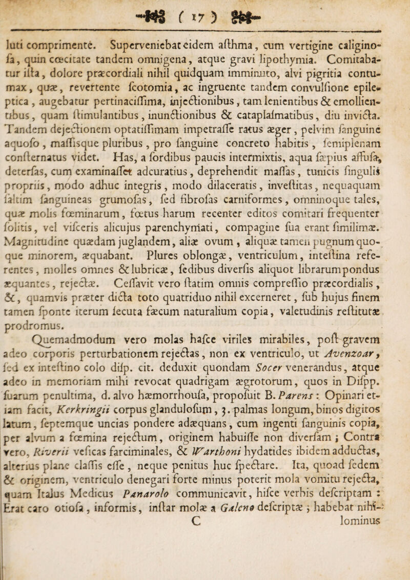 luti comprimente. Superveniebat eidem afthma, cum vertigine caligino- fa, quin ccecitate tandem omnigena, atque gravi lipothymia. Comitaba¬ tur ilia, dolore prae cor diali nihil quidquam imminuto, alvi pigritia contu¬ max , quae, revertente fcotomia, ac ingruente tandem convulfione epile* ptica , augebatur pertinaciflima, injcftionibus, tam lenientibus & emollien¬ tibus, quam dimulantibus, inundlionibus & cataplalmatibus, diu invicta. Tandem dejeclionem optatiflimam impetrafTe ratus aeger, pelvim /anguine aquofo , maffisque pluribus, pro fanguine concreto habitis, femiplenam conflernatus videt. Has, a fordibus paucis intermixtis, aqua iaepius affufa*, deterfas, cum examina/Tet adeuratius, deprehendit maffas, tunicis lingulis propriis, modo adhuc integris, modo dilaceratis, inveflitas, nequaquam iakim /anguineas grumofas, fed fibrolas carniformes, omninoque tales, quae molis foeminarum, foetus harum recenter editos comitari frequenter /olitis, vel vifceris alicujus parenchymati, compagine fua erant fimilimae. Magnitudine quaedam juglandem, aliae ovum, aliquae tameu pugnum quo¬ que minorem, aequabant. Plures oblongae, ventriculum, inteflina refe¬ rentes, molles omnes &lubricae, fedibus diverlis aliquot librarum pondus aequantes, rejecfe. Cedavit vero flatim omnis comprefTio praecordialis, &, quamvis praeter diefa toto quatriduo nihil excerneret, fub hujus finem tamen fponte iterum iecuta fecum naturalium copia, valetudinis rediturae prodromus. Quemadmodum vero molas hafce viriles mirabiies, po/Vgravem adeo corporis perturbationem rejeflas, non ex ventriculo, ut Avenzoar, fed ex inteftino colo difp. cit. deduxit quondam Socer venerandus, atque adeo in memoriam mihi revocat quadrigam aegrotorum, quos in Difpp. fuarum penultima, d. alvo haemorrhoufa, propofuit B. Parens : Opinari et¬ iam facit, Kerknngh corpus glandulofum, 3. palmas longum, binos digitos latum, feptemque uncias pondere adaequans, cum ingenti fanguinis copia, per alvum a fcemina rejecium, originem habuilTe non diverfam j Contra vero, Riverii veficas farciminales, & ITarthoni hydatides ibidem addudlas, alterius plane cladis elfe , neque penitus huc fpe&arc. Ita, quoad fedem & originem, ventriculo denegari forte minus poterit mola vomitu rejefta, «piam Italus Medicus Panarolo communicavit, hifce verbis deferiptam : Erat caro otiofa , informis, indar molae a Galeno deferiptae \ habebat nih5-- C lominus