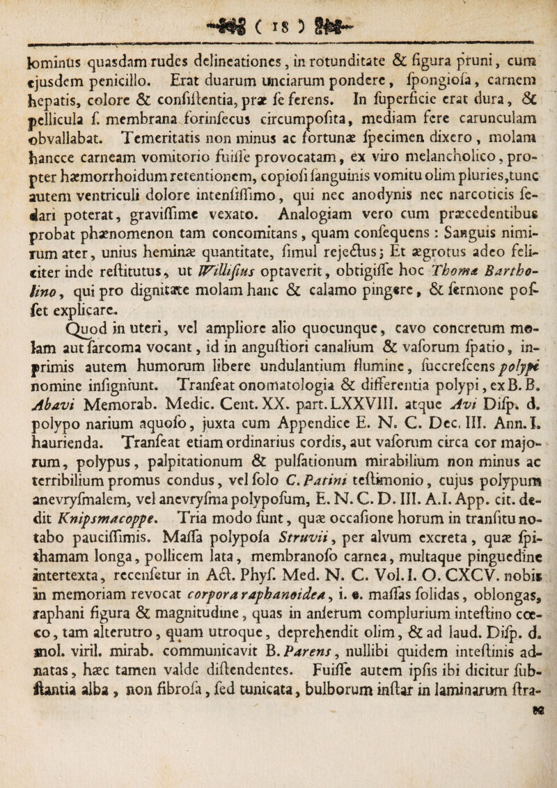 HNH ( is ) lomintis quasdam rudes delineationes, in rotunditate & figura pruni, cum ejusdem penicillo. Erat duarum unciarum pondere, fpongioia, carnem hepatis, colore & confiltentia, pr* fe ferens. In fuperficie erat dura, 6c pellicula f. membrana forinfecus circumpofita, mediam fere carunculam obvallabat. Temeritatis non minus ac fortunae fpecimen dixero , molam hancce carneam vomitorio fuiiTe provocatam, ex viro melancholico ? pro¬ pter haemorrhoidum retentionem, copiofifanguinis vomitu olim pluries,tunc autem ventriculi dolore intenfiffimo, qui nec anodynis nec narcoticis fe» dari poterat, graviffimc vexato. Analogiam vero cum praecedentibus probat phaenomenon tam concomitans, quam confequens; Sanguis nimi¬ rum ater, unius heminae quantitate, fimul rejcftus; Et aegrotus adeo feli¬ citer inde reftitutus, ut JVtUifius optaverit, obtigifTe hoc Tboma Bartho¬ lino, qui pro dignitate molam hanc & calamo pingsre, & fermone pot fet explicare. Quod in uteri, vel ampliore alio quocunquc, cavo concretum mo¬ lam aut farcoma vocant, id in angufliori canalium & vaforum fpatio, in- primis autem humorum libere undulantium flumine, fuccrefcens polypi nomine infigniunt. Tranfeatonomatologia & differentia polypi,exB. B. Abavi Memorab. Medie. Cent. XX. part. LXXVIII. atque Avi Difp. d. polypo narium aquofo, juxta cum Appendice E. N. C. Dcc, III. Ann.L haurienda. Tranfeat etiam ordinarius cordis, aut vaforum circa cor majo¬ rum, polypus, palpitationum & pulfationum mirabilium non minus ac terribilium promus condus, velfoJo C. Patim teffknonio, cujus polypum anevryfmaiem, vel ancvryfmapolypofum, E. N. C. D. III. A.I. App. cit. de¬ dit Knipsmacoppe. Tria modo fiint, quae occafione horum in tranfitu no¬ tabo pauciffimis. MafTa polypofa Struvii, per alvum excreta, quae fpi- thamam longa, pollicem lata, membranofo carnea, multaque pinguedine intertexta, rccenfetur in Aft. Phyf. Med. N. C. Vol.I. O. CXCV. nobis in memoriam revocat corpora rapbanoidea, i. e. malTas folidas, oblongas, raphani figura & magnitudine, quas in anlerum complurium inteffino coc¬ co, tam alterutro, quam utroque, deprehendit olim, & ad Iaud. Diip. d. ®iol. viril. mirab. communicavit B. Parens, nullibi quidem inteffinis ad- natas, haec tamen valde diftendentes. Fuiffe autem ipfis ibi dicitur fub- ftantia alba , non fibrofa, fed tunicata, bulborum inftar in laminarum ftra- «8