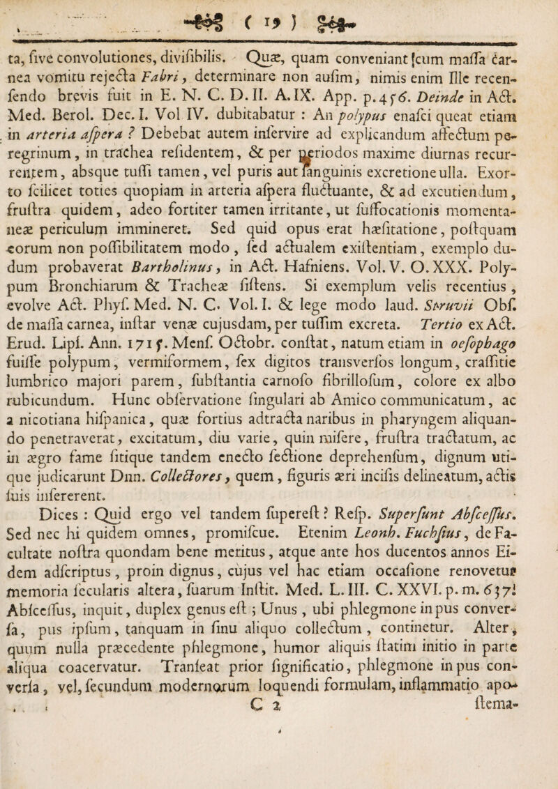 - . • ■ —- — * —— 1 -■ - —- i!■ 11 iw^iiiwiil mi iniii^Tnmwni l—-UjmujMiM ta, five convolutiones, diviiibilis. - Quas, quam conveniant [cum malfa dar- nea vomitu rejedda Fabri, determinare non aufim, nimis enim Hic recen- fendo brevis fuit in E. N. C. D.II. A.IX. App. p.4 f6. Deinde in Add. Med. Berol. Dec. I. Vol IV. dubitabatur : An polypus enafei queat etiam in arteria afpera ? Debebat autem infervire ad explicandum airedduni pe¬ regrinum, in trachea reddentem, & per j^riodos maxime diurnas recur¬ rentem, absque tufTi tamen, vel puris autlanguinis excretioneulla. Exor¬ to fcilicet toties quopiam in arteria afpera fludduante, & ad excutiendum, fruidra quidem, adeo fortiter tamen irritante, ut fuffocationis momenta¬ neae periculum immineret. Sed quid opus erat hofitatione, poidquam eorum non poffibilitatem modo , fcd addualem exildentiam, exemplo du- dum probaverat Bartholinus, in Add. Hafniens. Vol.V. O.XXX. Poly¬ pum Bronchiarum & Tracheas fifdens. Si exemplum velis recentius, evolve Add. Phyf. Med. N. C. Vol. I. & lege modo laud. Struvii Obfi de mafTa carnea, infdar venas cujusdam, per tufiim excreta. Tertio ex Add. Erud. Lipl. Ann. 171 f. Menf. Oddobr. conidat, natum etiam in oefopbago fuiife polypum, vermiformem, fex digitos transverfos longum, crafditie lumbrico majori parem, fubfdantia carnofo fibrillofum, colore exalbo rubicundum. Hunc obfervatione lingulari ab Amico communicatum, ac a nicotiana hifpanica, quas fortius adtradda naribus in pharyngem aliquan¬ do penetraverat, excitatum, diu varie, quinmifere, fruidra traddatum, ac in aegro fame fitique tandem cneddo feddione deprehenliim, dignum uti¬ que judicarunt Dnn. Collettores, quem, figuris seri incifis delineatum, addis luis infererent. Dices : Quid ergo vel tandem fupereld ? Relp. Superfunt AbfceJJus. Sed nec hi quidem omnes, promifeue. Etenim Leonh, Fuchfius, de Fa¬ cultate nofdra quondam bene meritus, atque ante hos ducentos annos Ei¬ dem adferiptus, proin dignus, cujus vel hac etiam occafione renovetui» memoria fecularis altera, fuarum Inldit. Med. L. III. C. XXVI. p. m. 6]?l AblcelTus, inquit, duplex genus efd ; Unus, ubi phlegmone in pus conver* fa, pus ipfum, tanquam in finu aliquo colleddum , continetur. Alter quum nulla procedente phlegmone, humor aliquis Idatim initio in parte aliqua coacervatur. Tranleat prior fignificatio, phlegmone in pus con- verla, vel, fecundum modernorum loquendi formulam, inflammatio aptv , , , C z fdema-