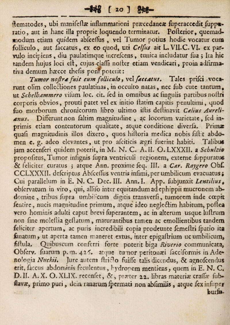 Hl#S f 10 ] ■ .. —”  ■ ■ ■»*■■■ I . I T flematodes, ubi manifcftae inflammationi pra?cedane« fliperacccdit fupp»- ratio, aut in hanc illa proprie loquendo terminatur. Pofterior, quemad¬ modum etiam quidem abfceffus , vel Tumor potius hodie vocatur cum folliculo, aut faecatus, ex eo quod, uti Celfus ait L. VII.C. VI. ex par¬ vulo incipiens , diu paulatimque increfeens, tunica includatur fixa ; Ita hic tandem hujus loci eil, cujus-claffi noiler etiam vendkari, proin adfirma- tiva demum bsecce thefis porif poterit: Tumor noflra fuit cum folliculo > vel faecatus. Tales priici /voca¬ runt olim colle&iones paulatinas, in occulto natas, nec fub cutc tantum* ut Schelhammero vifum Icc. cit. fed in omnibus ac lingulis partibus nollri corporis obvios, prouti patet vel ex initio flatim capitis penultimi, quod foo morborum chronicorum libro ultimo illis delimavit Calius Aureli¬ anus. Differuntnen faltim magnitudine , ac locorum varietate, fed in- primis etiam contentorum qualitate, atque conditione diverfa* Primas: quafi magnitudinis illos dixero, quos hiiloria medica nobis fift t abdo¬ men c. g. adeo elevantes, ut pro afciticis aegri fuerint habiti. Talibus jam accenferi quidem poterit, in M. N. C. A. II. O. LXXXIL a Scbulzio propofitus. Tumor infignis fupra ventriculi regionem, externe fuppuratue & feliciter curatus 5 atque Ann. proxime ieq. III. a Car. Raygero Obf. CCLXXXII. deferiptus Abfceffus ventris infimi, perumbilicum evacuatus* Cui parallelum in E. N. C. Dec. III. Ann. L App. fubjunxit Lentilius# oblervatum in viro, qui, allifo inter equitandum ad ephippii mucronem ab¬ domine , tribus ftpra umbilicum digitis transverfi, tumorem inde coepit fentire, nucis magnitudine primum, atque ideo negleftim habitum, poflea vero hominis adulti caput brevi fuperantem, ac in alterum usque luftruns non fine molellia gellatum, maturantibus tamen ac emollientibus tandem feliciter apertum, ac puris incredibili copia prodeunte lemefiri fpatio ita fenatum 9 ut aperta tamen maneret extus, inter epigallrium uc umbilicum* fillula. Quibuscum conferri forte poterit biga Riverio communicata* Obferv. Iliarum p. m. 425. atque tumor peritonaei facciformis in Ade- no?ogia Nuckii. Jure autem firif*o fuiffe talis dicendus, & agnofeendus frit, laccus abdominis feculentus, bydropem mentiens, quem in E. N. C, D. IL A.X. O.XL1X. recenfet, &, praeter 22. libras materiae craffe fub- primo puri, dein ranarumipermati non abfimiiis, atque fexinfopei feurib-