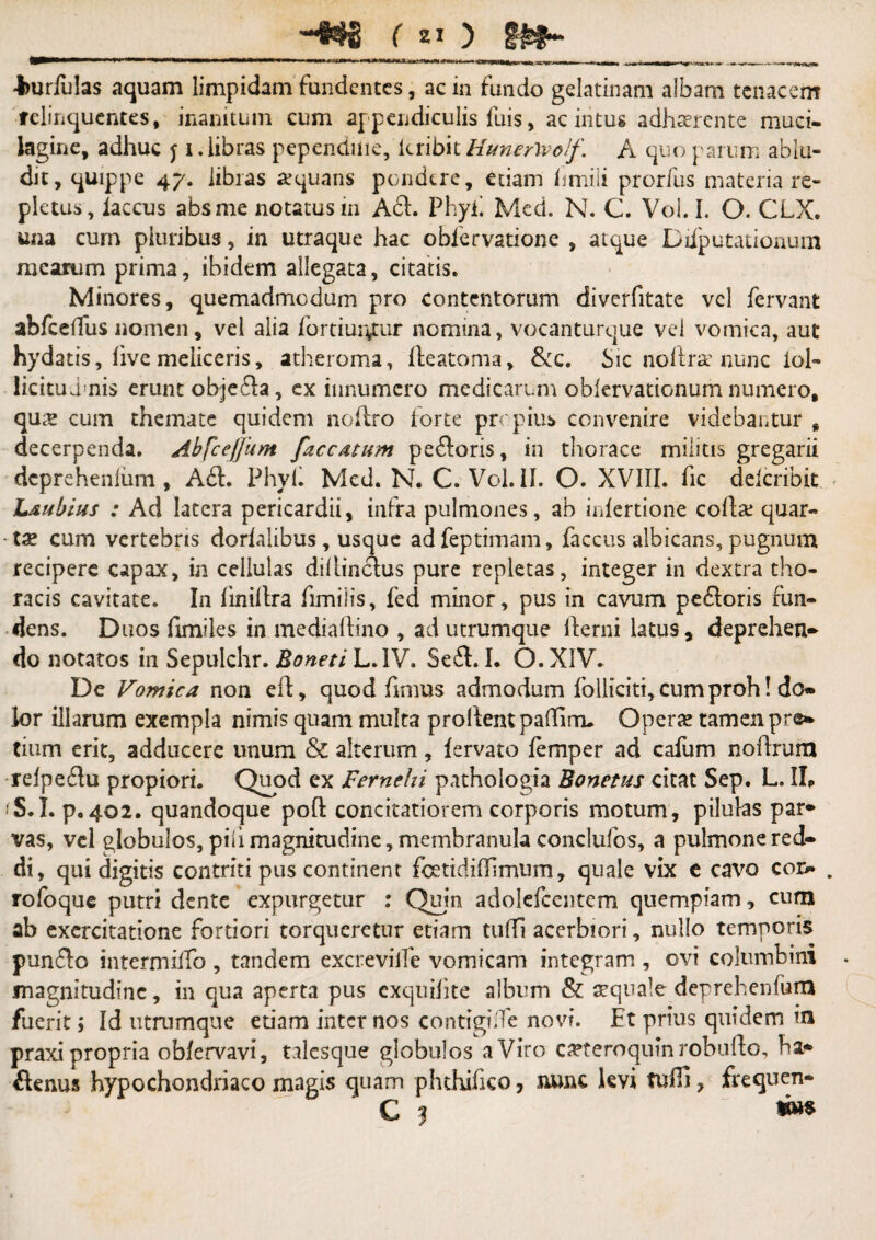 Jmrfulas aquam limpidam fundentes, ac in fundo gelatinam albam tenacem relinquentes, inanitum cum appendiculis fuis, ac intus adhaerente muci- lagine, adhuc j i. libras pependuie, lcribit Hunerlvolf. A quo parum ablu¬ dit, quippe 47. libras aequans pondere, etiam hmili prorfus materia re¬ pletus, laccus absme notatus 111 Ad. Phyh Med. N. C. Vol. I. O. CLX. una cum pluribus, in utraque hac obfervatione , atque Diiputationum mearum prima, ibidem allegata, citatis. Minores, quemadmodum pro contentorum diverfitate vel fervant abfceffus nomen, vel alia fortiur^tur nomina, vocanturque vel vomica, aut hydatis, live meliceris, atheroma, lleatoma, &c. Sic no lira1 nunc iol- licitudmis erunt objeda, ex innumero medicarum oblervationum numero, qu x cum themate quidem noflro forte propius convenire videbantur , decerpenda. AbfceJJhm faecatum pedoris, in thorace militis gregarii dcprehenlum, Ad. Phy 11 Med. N. C. Vol. II. O. XVIII. fic deicribit Laubius : Ad latera pericardii, infra pulmones, ab inlertione cofc quar¬ tae cum vertebris dorlalibus, usque adfeptimam, faccus albicans, pugnum recipere capax, in cellulas difiindus pure repletas, integer in dextra tho¬ racis cavitate. In linillra fimiiis, fed minor, pus in cavum pedoris fun¬ dens. Duos fimiles in mediaftino , ad utrumque fterni latus, deprehen- do notatos in Sepulchr. Boneti L.IV. Sed. I. O. XIV. De Vomica non efl, quod fimus admodum follkiti, cum proh! do- ior illarum exempla nimis quam multa prollentpadinru Opera? tamen pre- tium erit, adducere unum & alterum, lervato femper ad cafum nollrum relpedu propiori. Quod ex Fernehi pathologia Bonetus citat Sep. L. IL fS.I. p. 402. quandoque pofl; concitatiorem corporis motum, pilulas par* vas, vel globulos, pili magnitudine, membranula conclufos, a pulmone red¬ di, qui digitis contriti pus continent fcetidiffimum, quale vix e cavo cor- rofoque putri dente expurgetur : Quin adolefcentem quempiam, cum ab exercitatione fortiori torqueretur etiam tuffi acerbiori, nullo temporis pundo intermilfo , tandem excreviife vomicam integram , ovi columbini magnitudine, in qua aperta pus exqtiihte album & aequale deprehenfurn fuerit; Id utrumque etiam internos contigidfe novi. Et prius quidem in praxi propria obfervavi, talcsque globulos a Viro ca?teroquin robufto, ha- denus hypochondriaco magis quam phthifico 7 nunc kvi tuffi, frequen- ' C | w»