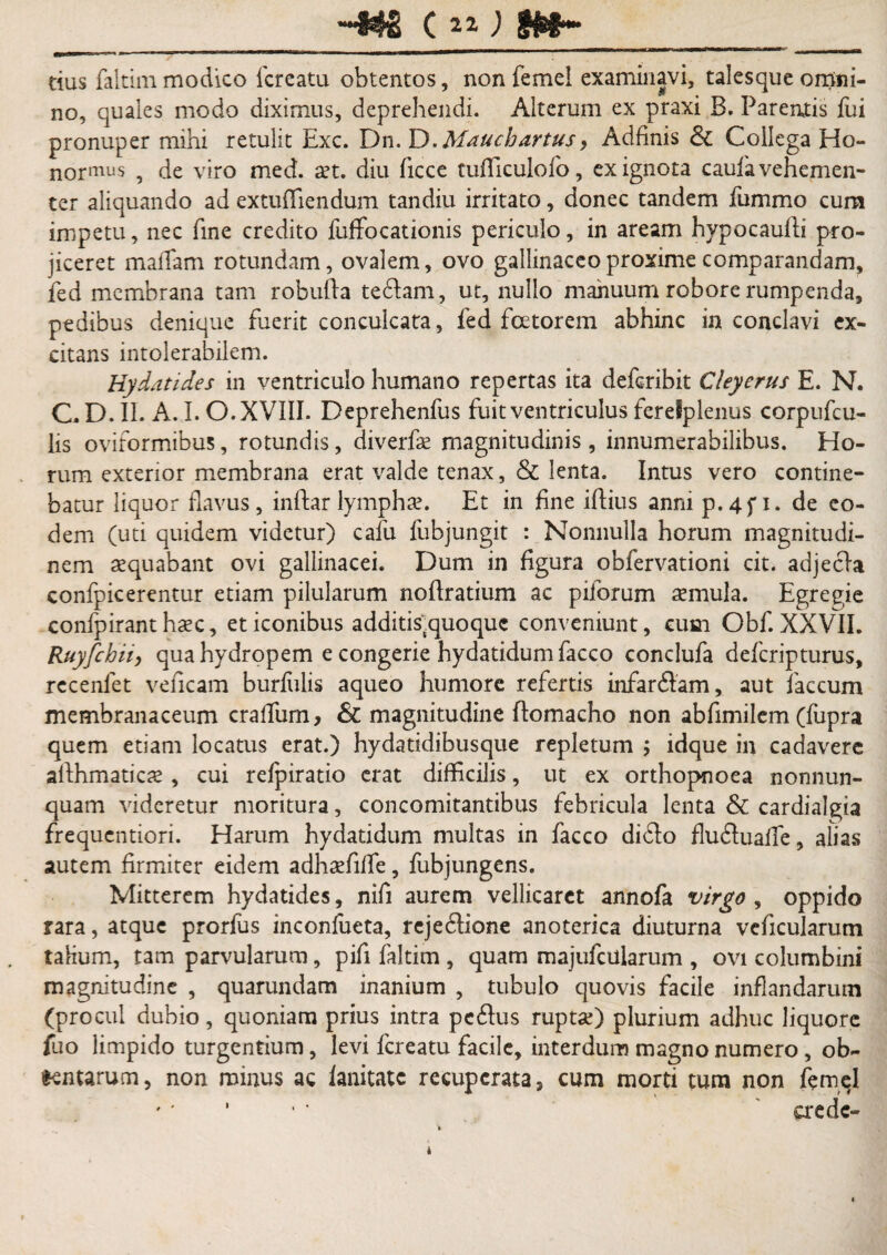 tius faltim modico fcreatu obtentos, non femel examinavi, talesque omni¬ no, quales modo diximus, deprehendi. Alterum ex praxi B. Parentis fui pronuper mihi retulit Exc. Dn. D.Mauchartus, Adfinis & Collega Ho¬ noris , de viro med. aet. diu ficce tufllculofo, ex ignota caufa vehemen¬ ter aliquando ad extufliendum tandiu irritato, donec tandem fummo cum impetu, nec fine credito fuffocationis periculo, in aream hypocaufli pro¬ jiceret maffam rotundam, ovalem, ovo gallinaceo proxime comparandam, fed membrana tam robufta tedlam, ut, nullo manuum robore rumpenda, pedibus denique fuerit conculcata, fed fcetorem abhinc in conclavi ex¬ citans intolerabilem. Hy dati des in ventriculo humano repertas ita defcribit Cleyerus E. N. C. D. II. A. I. O. XVIII. Deprehenfus fuit ventriculus ferefplenus corpufcu- lis oviformibus, rotundis, diverfe magnitudinis , innumerabilibus. Ho¬ rum exterior membrana erat valde tenax, & lenta. Intus vero contine¬ batur liquor flavus, inftar lympha. Et in fine iffius anni p.4f i. de eo¬ dem (uti quidem videtur) cafu fubjungit : Nonnulla horum magnitudi¬ nem aequabant ovi gallinacei. Dum in figura obfervationi cit. adjech* confpicerentur etiam pilularum noflratium ac pilorum aemula. Egregie confpirant hasc, et iconibus additis.quoquc conveniunt, cum Obf. XXVII. Ruyfchii, qua hydropem e congerie hydatidum facco conclula defcripturus, recenlet veficam burfulis aqueo humore refertis infardtam, aut faecum membranaceum cralfum. Si magnitudine ftomacho non abfimilem (fupra quem etiam locatus erat.) hydatidibusque repletum j idque in cadavere afthmaticae , cui refpiratio erat difficilis, ut ex orthopnoea nonnun- quam videretur moritura, concomitantibus febricula lenta & cardialgia frequentiori. Harum hydatidum multas in facco didlo fludluaffe, alias autem firmiter eidem adhaffiffie, fubjungens. Mitterem hydatides, nifi aurem vellicaret annofa virgo , oppido rara, atque prorfus inconfueta, rejedlione anoterica diuturna veficularum tabum, tam parvularum, pifi faltim , quam majufcularum , ovi columbini magnitudine , quarundam inanium , tubulo quovis facile inflandarum (procul dubio, quoniam prius intra pedlus ruptse) plurium adhuc liquore fuo limpido turgentium, levi fcreatu facile, interdum magno numero, ob¬ tentarum, non minus ac lanitatc recuperata, cum morti tum non femel '' ' • • aede-