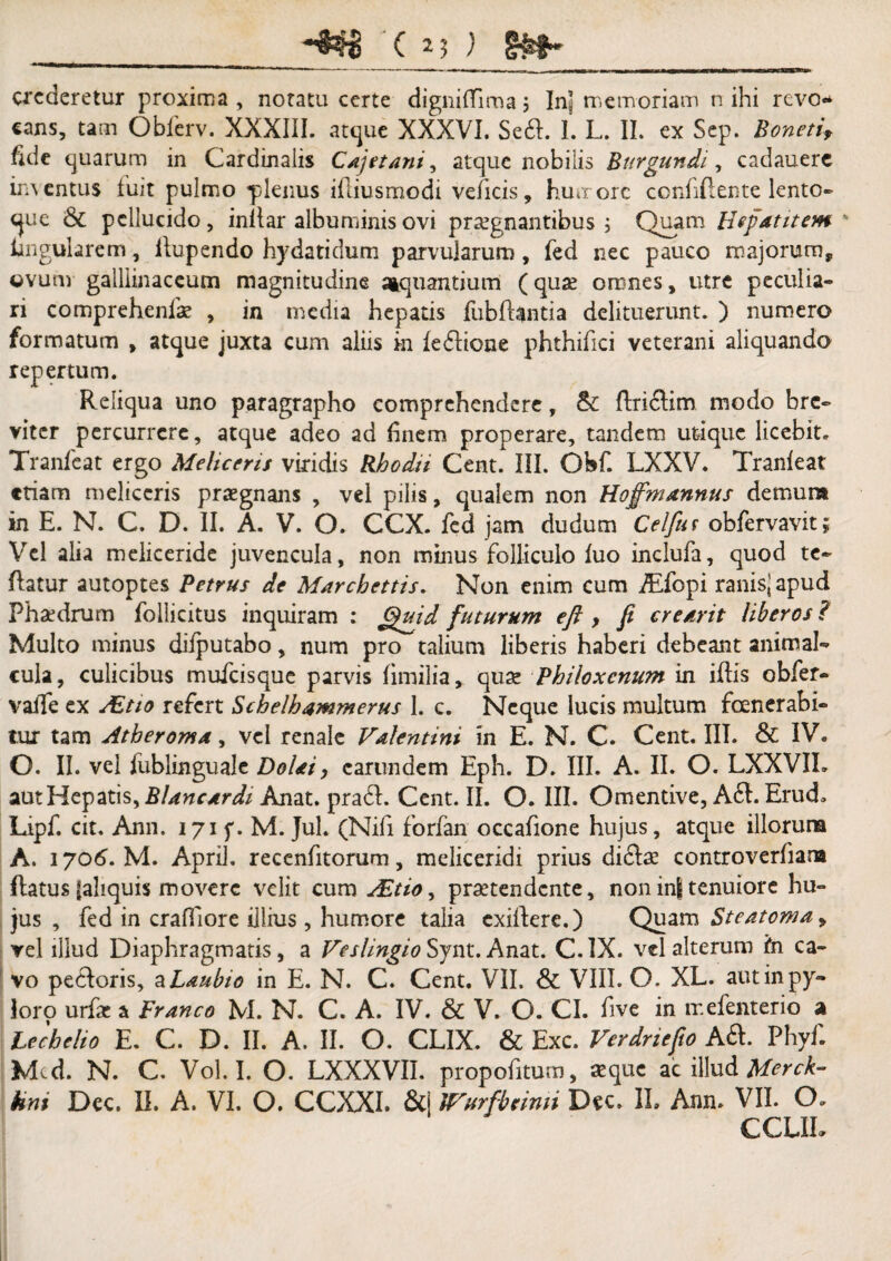 **$$$ ( ) §#1^ crederetur proxima , notatu certe digniffima j In! memoriam n ihi revo«* cans, tam Obferv. XXXIII. atque XXXVI. Se£l. I. L. II. ex Sep. Bonetif fide quarum in Cardinalis Cajet ani, atque nobilis Burgundii cadauerc inventus fuit pulmo ■plenus ifliusmodi veficis, humore confidente lento- que & pellucido, inllar albuminis ovi prsegnantibus ; Quam Hefatitem lingularem, ftupendo hy dati dum parvularum , fed nec pauco majorum* ovum galliinaccuna magnitudine aiquantium (quse omnes, utre peculia¬ ri comprehenfae , in media hepatis fubftantia delituerunt. ) numero formatum * atque juxta cum aliis in fe&ione phthifici veterani aliquando repertum. Reliqua uno paragrapho comprehendere, &: flriftim modo bre¬ viter percurrere, atque adeo ad finem properare, tandem utique licebit. Tranfcat ergo Meliceris viridis Rhodii Cent. III. Qbf. LXXV. Tranfeat etiam meliceris praegnans , vel pilis, qualem non Hojfmannus demum in E. N. C. D. II. A. V. O. CCX. fed jam dudum Celfur obfervavit; Vel alia meliceride juvencula, non minus folliculo luo inclufa, quod te- flatur autoptes Petrus de Marchettis. Non enim cum iEfopi ranis* apud Phaedrum follicitus inquiram ; Quid futurum eft , fi creavit liberos ? Multo minus dilputabo, num pro talium liberis haberi debeant animal- cula, culicibus mufeisque parvis fimilia, quae Philoxenum in illis obfer- valfe ex /Et io refert Schelhammerus I. c. Neque lucis multum fenerabi¬ tur tam Atheroma, vel renale Valentini in E. N. C. Cent. III. & IV. O. II. vel fublinguale Dolat, carundem Eph. D. III. A. II. O. LXXVIL aut Hepatis, Blancardi Anat. prati. Cent. II. O. III. Omentive, A61. Erud» Lipf. cit. Ann. 171 f. M. Jul. (Nifi forfan occafione hujus, atque illorum A. 1706. M. Aprii. recenfitorum, meliceridi prius didlae controverfiara flatus (aliquis movere velit cum AZtio, praetendente, non in| tenuiore hu¬ jus , fed in crafTiore illius, humore talia exifere.) Quam Steatoma y vel illud Diaphragmatis, a Veslingio Synt.Anat. C.1X. vel alterum in ca¬ vo petloris, a Laubto in E. N. C. Cent. VII. & VIII. O. XL. aut in py¬ loro urfac a Franco M. N. C. A. IV. & V. O. CI. five in mefenterio a Lecbelio E. C. D. II. A. II. O. CLIX. & Exc. Verdriefto Aft. Phyf. Med. N. C. Vol.I. O. LXXXVII. propofitum, aeque ac illud Merck- hni Dec. II. A. VI. O. CCXXI. &i ITurfbemn Dec, II. Ann. VII. O. CCLIL