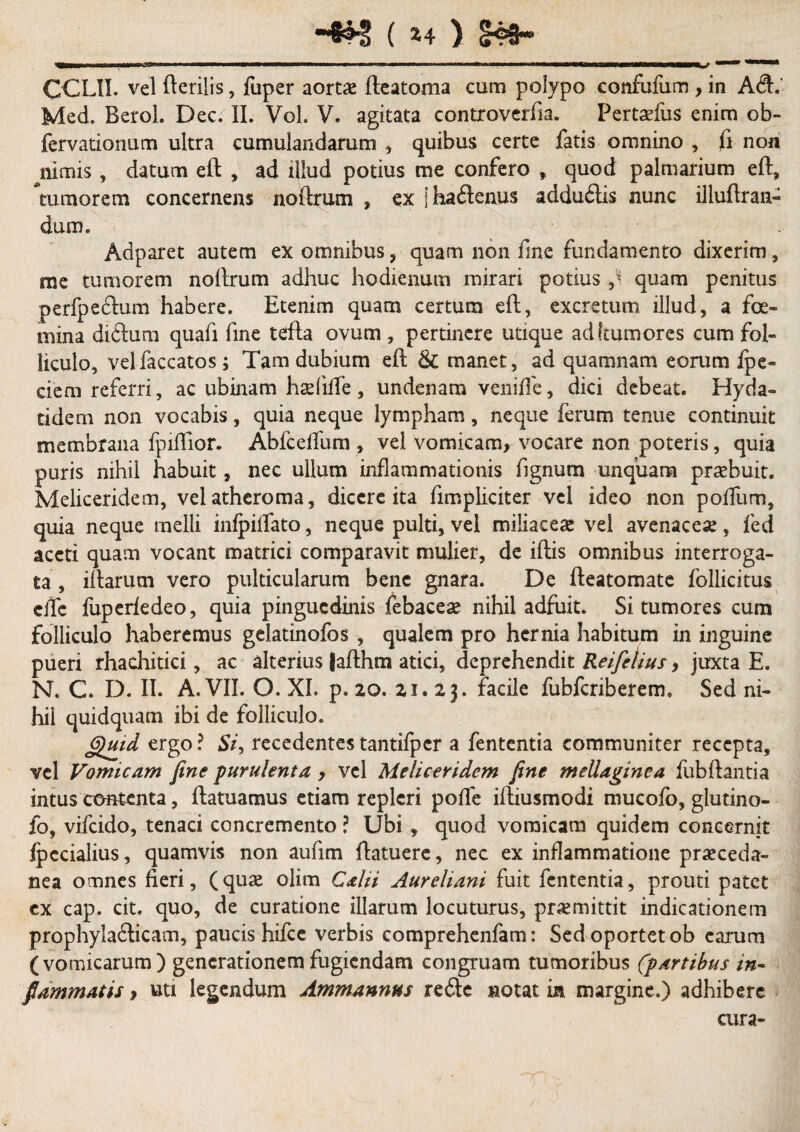 CCLII. vel fterilis, fuper aortas fteatoma cum polypo confufum , in A&. Med. Berol. Dec. II. Vol. V. agitata controverfia. Pertaefus enim ob- fervationum ultra cumulandarum , quibus certe fatis omnino , fi non nimis , datum eft , ad illud potius me confero » quod palmarium eft, tumorem concernens noftrum , ex jhadenus adduilis nunc illuftran- dum. Adparet autem ex omnibus, quam non fine fundamento dixerim, me tumorem noilrum adhuc hodienum mirari potius 9i quam penitus perfpeclum habere. Etenim quam certum eft, excretum illud, a foe- mina diftum quafi fine tefla ovum , pertinere utique ad (tumores cum fol¬ liculo, vel faecatos; Tam dubium eft & manet, ad quamnam eorum fpe- ciem referri, ac ubinam hadifle, undenam veniffe, dici debeat. Hyda- tidem non vocabis, quia neque lympham, neque ferum tenue continuit membrana fpiftior. Abfceflfura , vel vomicam, vocare non poteris, quia puris nihil habuit, nec ullum inflammationis fignum unquam praebuit. Meliceridem, vel atheroma, dicere ita fimpliciter vel ideo non polium, quia neque melli inlpiffato, neque pulti, vel miliaceae vel avenaceas, fed aceti quam vocant matrici comparavit mulier, de iftis omnibus interroga¬ ta , iftarutn vero pulticularum bene gnara. De fteatomate follicitus clfe fuperledeo, quia pinguedinis febaceae nihil adfuit. Si tumores cum folliculo haberemus gelatinofos , qualem pro hernia habitum in inguine pueri rhachitici, ac alterius (afthm atici, deprehendit Reifetius, juxta E. N. C. D. II. A. VII. O. XI. p. 20. 21.23. facile fubfcriberem. Sed ni¬ hil quidquam ibi de folliculo. Quid ergo ? St9 recedentes tantifpcr a fententia communiter recepta, vel Vomicam fine purulenta , vel Meliceridem fine mellaginca fubftantia intus contenta, ftatuamus etiam repleri polle iftiusmodi mucofo, glutino- fo, vifeido, tenaci concremento ? Ubi , quod vomicam quidem concernit Ipecialius, quamvis non aufim ftatuere, nec ex inflammatione praeceda- nea omnes fieri, (quae olim Calii Aureliani fuit fententia, prouti patet ex cap. cit. quo, de curatione illarum locuturus, praemittit indicationem prophyla&icam, paucis hifce verbis comprehcnfam: Sed oportet ob carum (vomicarum) generationem fugiendam congruam tumoribus (partibus in¬ flammatis , uti legendum Ammannus re£le notat in margine.) adhibere cura-