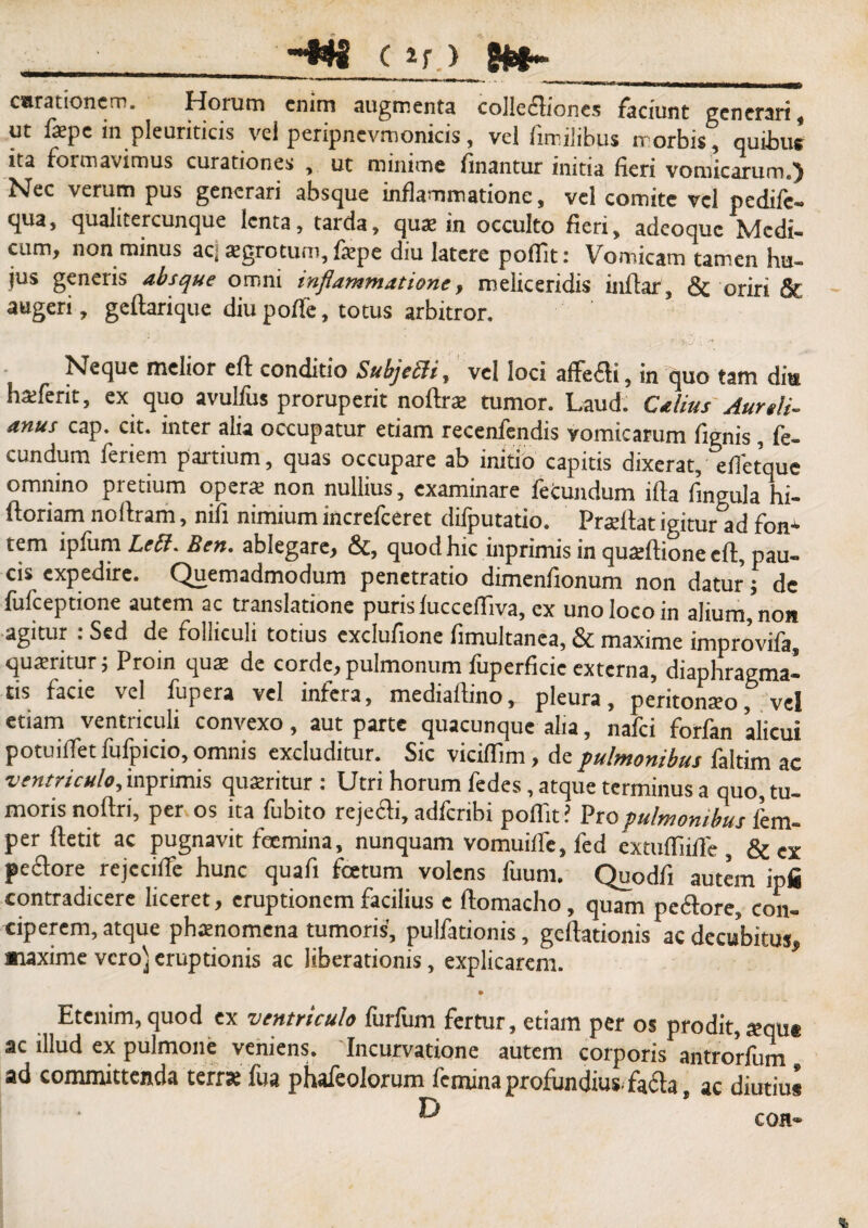 e ~W4 C if ) curationem. Horum enim augmenta collectiones faciunt generari, ut fepe in pleuriticis vel peripnevmonicis, vel fimiiibus rr orbis, quibus ita formavimus curationes , ut minime finantur initia fieri vomicarum.1) Nec verum pus generari absque inflammatione, vel comite vel pedife- qua, qualitercunque lenta, tarda, qux in occulto fieri, adeoque Medi¬ cum, non minus ac;tEgrotum,fiepe diu latere poffit; Vomicam tamen hu¬ jus generis absque omni inflammatione, meliceridis inflar, & oriri & augeri, geftarique diu poffe, totus arbitror. Neque melior eft conditio Subjecit, vel loci affefti, in quo tam diu haiferit, ex quo avulfus proruperit noftrat tumor. Laud. Catius Aureli¬ anus cap. cit. inter alia occupatur etiam recenfendis vomicarum fignis, fe¬ cundum feriem partium, quas occupare ab initio capitis dixerat, efietque omnino pretium opera; non nullius, examinare fetundum ifla lingula hi- ftoriam noltram, nifi nimium increfceret difputatio. Pradtat igitur ad fon* tem ipfum Lett. Ben. ablegare, &, quod hic inprimis in quadtione eft, pau¬ cis expedire. Quemadmodum penetratio dimenfionum non datur; de fufeeptione autem ac translatione puris fuccefiiva, ex uno loco in alium, non agitur : Sed de folliculi totius exdufione fimultanea, & maxime improvifa, quaritur j Proin qua; de corde, pulmonum luperficie externa, diaphragma¬ tis facie vel fupera vel infera, mediailino, pleura, peritonaeo, vel etiam ventriculi convexo, aut parte quacunque alia, nafei forfan alicui potuilfet fufpicio, omnis excluditur. Sic viciflim, de pulmonibus faltim ac ventriculo, inprimis quaeritur : Utri horum fedes, atque terminus a quo, tu¬ moris noltri, per os ita fubito rejecti, adferibi poflit ? Vio pulmonibus fem- per ftetit ac pugnavit feemina, nunquam vomuilfe, fed extuffiiffe, & ex pectore rejecilfe hunc quafi fcetum volens fuum. Quodfi autem ipfi contradicere liceret, eruptionem facilius e ftomacho, quam pedore, con¬ ciperem, atque phaenomena tumoris, pulfationis, geftationis ac decubitus, maxime vero)eruptionis ac liberationis, explicarem. Etenim,quod ex ventriculo furfum fertur, etiam per os prodit,atqu* ac illud ex pulmone veniens. Incurvatione autem corporis antrorfum ad committenda terra; fua phafeolorum femina profundius, fada, ac diutius ^ COH-