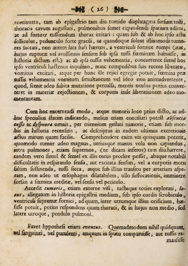 «*#8 c *« ) .........*--- . continuata, tam ab epigadrio tam diu tumido diaphragma furfum tolli 5 thoracis cavum augudari, pulmonibus femet expandendi fpatium adimi, ac ad fortiter tudiendiim thorax irritari : quam fub & ab hoc ipfo aclu folliculus » pedunculo forte gracili, ut quandoque folent llhmsmodi tumo¬ res faecatinon autem lata bafi hcerens, a ventriculi fornice rumpi (atat, hujus rupturae vel avulfionis fenfnm fub ipfa tufll fceminam habuiffe» m hidoria diflum ed.) ac ab ipfa tuffis vehementia, concurrente iimul hoc ipfo ventriculi haftenus inquilino, nunc compedibus fuis recens liberato , vomitus excitari, atque per hunc ille rejici egregie potuit,, foemina prae tuflk vehementia vomitum fimukaneum vel ideo non animadvertente t quod, fcenae adeo fubita mutatione perculfa, mentis oculos potius conver¬ teret in materiae rcjeSionem j & .corporis, .inde. liberationem adeo mo.~ mentaneanu Cum hoc excernendi modo, atque tumoris loco prius diflo, ac ad- .huc fpecialius llatim indicando , melius edam conciliari poted abfentia mjfts zc.djyjpwt*. -omnis.* per triennium geftari tumorisetiam fub mor- his in Judoria rccenfkis , ac defcriptus in eadem ultimus excxetionb a<dus mirum quam facilis. Comprehendere enim vix quis quam poterit, quomodo tumor adeo magnus, utriusque manus vola non, capiendus 5 intra pulmones », etiam fiipremos, (ne dicam inferos) tam diu haerere, tandem vero fimul & femei ex illis totus prodire poffit, absque notabili difficultatis in relpirando fenfu, aut excitata fenfim, vel a corporis motu ialtim fudineada» tufll ficca, atque fob illius tranfitu per arteriam aipc- lam, non adeo ut cefophagus dilatabilem, ullo fuffocationis, imminere forfan a foemina credita, vel fenfu vel periculo». Accedit tumoris^ edam externe vili, tabluque toties explorati » /<?- sus % allegatum in hidoria epigadrii medium , fub ipfo cordis fcrobiculo, ventriculi fuprcmae fornici, ad quam, inter utrumque illius orificium, has- fide potuit» potius refpondens quam thoraci» & in hujus non medio, £e& latere utroque» pendulo pulmoni. Favet hypothefi etiam eventus. Quemadmodum nihil quidquam, finguind* vel putifari» wquam in fputo comparuiSe» aut tuffis re- •i manfiffe