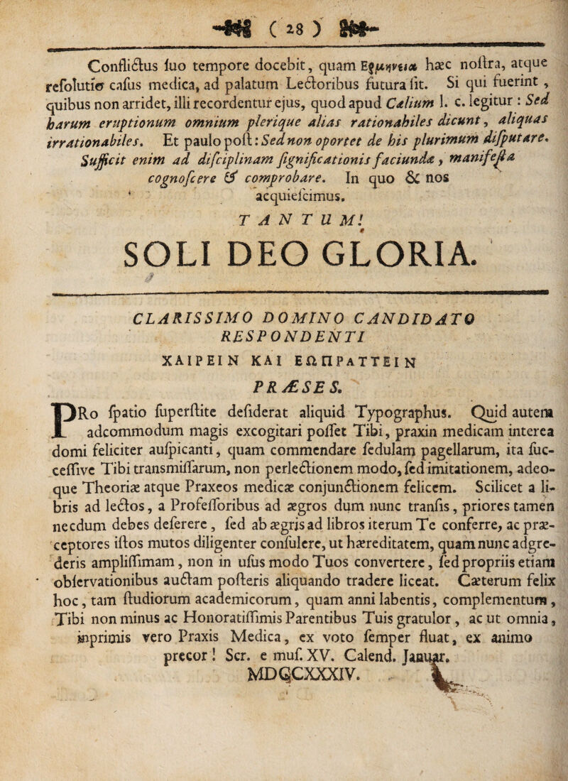 Confliflus luo tempore docebit, quam Efpqvux haec noflra, atque refolutio cafus medica, ad palatum Le&oribus futura Ut. Si qui fuerint, quibus non arridet, ilii recordentur ejus, quod apud Calium i. c. legitur : Sed harum eruptionum omnium plerique alias rationabiles dicunt, aliquas irrationabiles. Et paulo poft: Sed non oportet de his plurimum difputare. Sufficit enim ad difciplinam fignificationis faciunda y manifejia cognofcere & comprobare. In quo nos *■' acquielcimus, TANTUM/ SOLI DEO GLORIA. CLARISSIMO DOMINO CANDIDATO RESPONDENTI XAIPEIN K A I EanPATTEIN PRAESES. PRo fpatio fuperftite defiderat aliquid Typographus. Quid autem adcommodum magis excogitari pollet Tibi, praxin medicam interea domi feliciter aulpicanti, quam commendare fedulam pagellarum, ita fuc- celTivc Tibi transmilfarum, non perledtionem modo, fcd imitationem, adeo- que Theoriae atque Praxeos medicae conjundhonem felicem. Scilicet a li¬ bris ad ledlos, a Profefloribus ad aegros dum nunc tranfis, priores tamen necdum debes deferere, fed ab aegris ad libros iterum Te conferre, ac prae¬ ceptores iftos mutos diligenter confulere, ut haereditatcm, quam nunc adgre- deris ampliflimam, non in ulus modo Tuos convertere, fed propriis etiam oblervationibus audiam pofteris aliquando tradere liceat. Ceterum felix hoc, tam ftudiorum academicorum, quam anni labentis, complementum, Tibi non minus ac HonoratilTimis Parentibus Tuis gratulor, ac ut omnia, inprimis vero Praxis Medica, ex voto femper fluat, ex animo precor ! Scr. e muf. XV. Calend. Jaaugr, MDQCXXXIV. , V